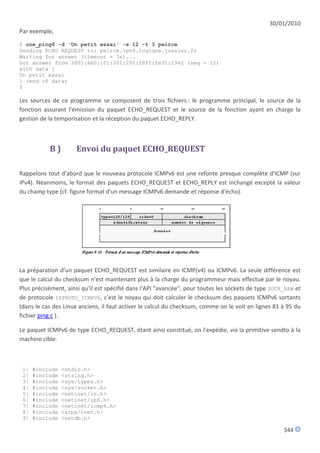 30/01/2010
Par exemple,
$ one_ping6 -d 'Un petit essai' -s 12 -t 3 peirce
Sending ECHO REQUEST to: peirce.ipv6.logique.jussieu.fr
Waiting for answer (timeout = 3s)...
Got answer from 2001:660:101:201:200:f8ff:fe31:1942 (seq = 12)
with data [
Un petit essai
] (end of data)
$

Les sources de ce programme se composent de trois fichiers : le programme principal, le source de la
fonction assurant l'émission du paquet ECHO_REQUEST et le source de la fonction ayant en charge la
gestion de la temporisation et la réception du paquet ECHO_REPLY.



           B)        Envoi du paquet ECHO_REQUEST

Rappelons tout d'abord que le nouveau protocole ICMPv6 est une refonte presque complète d'ICMP (sur
IPv4). Néanmoins, le format des paquets ECHO_REQUEST et ECHO_REPLY est inchangé excepté la valeur
du champ type (cf. figure format d'un message ICMPv6 demande et réponse d'écho).




La préparation d'un paquet ECHO_REQUEST est similaire en ICMP(v4) ou ICMPv6. La seule différence est
que le calcul du checksum n'est maintenant plus à la charge du programmeur mais effectué par le noyau.
Plus précisément, ainsi qu'il est spécifié dans l'API "avancée", pour toutes les sockets de type SOCK_RAW et
de protocole IPPROTO_ICMPV6, c'est le noyau qui doit calculer le checksum des paquets ICMPv6 sortants
(dans le cas des Linux anciens, il faut activer le calcul du checksum, comme on le voit en lignes 81 à 95 du
fichier ping.c ).

Le paquet ICMPv6 de type ECHO_REQUEST, étant ainsi constitué, on l'expédie, via la primitive sendto à la
machine cible.



 1|   #include   <stdio.h>
 2|   #include   <string.h>
 3|   #include   <sys/types.h>
 4|   #include   <sys/socket.h>
 5|   #include   <netinet/in.h>
 6|   #include   <netinet/ip6.h>
 7|   #include   <netinet/icmp6.h>
 8|   #include   <arpa/inet.h>
 9|   #include   <netdb.h>

                                                                                                     344
 