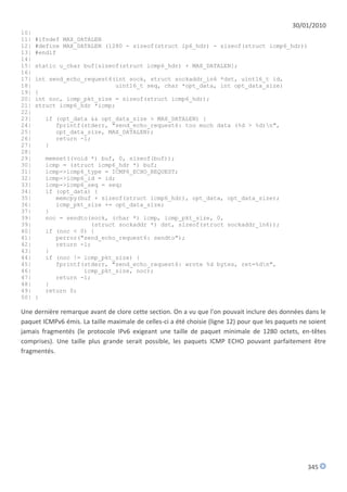 30/01/2010
10|
11|   #ifndef MAX_DATALEN
12|   #define MAX_DATALEN (1280 - sizeof(struct ip6_hdr) - sizeof(struct icmp6_hdr))
13|   #endif
14|
15|   static u_char buf[sizeof(struct icmp6_hdr) + MAX_DATALEN];
16|
17|   int send_echo_request6(int sock, struct sockaddr_in6 *dst, uint16_t id,
18|                          uint16_t seq, char *opt_data, int opt_data_size)
19|   {
20|   int noc, icmp_pkt_size = sizeof(struct icmp6_hdr);
21|   struct icmp6_hdr *icmp;
22|
23|       if (opt_data && opt_data_size > MAX_DATALEN) {
24|          fprintf(stderr, "send_echo_request6: too much data (%d > %d)n",
25|          opt_data_size, MAX_DATALEN);
26|          return -1;
27|       }
28|
29|       memset((void *) buf, 0, sizeof(buf));
30|       icmp = (struct icmp6_hdr *) buf;
31|       icmp->icmp6_type = ICMP6_ECHO_REQUEST;
32|       icmp->icmp6_id = id;
33|       icmp->icmp6_seq = seq;
34|       if (opt_data) {
35|          memcpy(buf + sizeof(struct icmp6_hdr), opt_data, opt_data_size);
36|          icmp_pkt_size += opt_data_size;
37|       }
39|       noc = sendto(sock, (char *) icmp, icmp_pkt_size, 0,
39|                    (struct sockaddr *) dst, sizeof(struct sockaddr_in6));
40|       if (noc < 0) {
41|          perror("send_echo_request6: sendto");
42|          return -1;
43|       }
44|       if (noc != icmp_pkt_size) {
45|          fprintf(stderr, "send_echo_request6: wrote %d bytes, ret=%dn",
46|                  icmp_pkt_size, noc);
47|          return -1;
48|       }
49|       return 0;
50|   }

Une dernière remarque avant de clore cette section. On a vu que l'on pouvait inclure des données dans le
paquet ICMPv6 émis. La taille maximale de celles-ci a été choisie (ligne 12) pour que les paquets ne soient
jamais fragmentés (le protocole IPv6 exigeant une taille de paquet minimale de 1280 octets, en-têtes
comprises). Une taille plus grande serait possible, les paquets ICMP ECHO pouvant parfaitement être
fragmentés.




                                                                                                    345
 