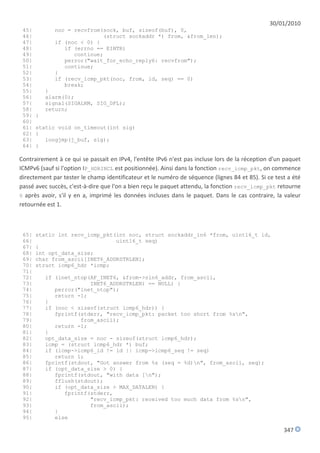 30/01/2010
 45|         noc = recvfrom(sock, buf, sizeof(buf), 0,
 46|                        (struct sockaddr *) from, &from_len);
 47|         if (noc < 0) {
 48|            if (errno == EINTR)
 49|               continue;
 50|            perror("wait_for_echo_reply6: recvfrom");
 51|            continue;
 52|         }
 53|         if (recv_icmp_pkt(noc, from, id, seq) == 0)
 54|            break;
 55|       }
 56|       alarm(0);
 57|       signal(SIGALRM, SIG_DFL);
 58|       return;
 59|   }
 60|
 61|   static void on_timeout(int sig)
 62|   {
 63|      longjmp(j_buf, sig);
 64|   }

Contrairement à ce qui se passait en IPv4, l'entête IPv6 n'est pas incluse lors de la réception d'un paquet
ICMPv6 (sauf si l'option IP_HDRINCL est positionnée). Ainsi dans la fonction recv_icmp_pkt, on commence
directement par tester le champ identificateur et le numéro de séquence (lignes 84 et 85). Si ce test a été
passé avec succès, c'est-à-dire que l'on a bien reçu le paquet attendu, la fonction recv_icmp_pkt retourne
0 après avoir, s'il y en a, imprimé les données incluses dans le paquet. Dans le cas contraire, la valeur
retournée est 1.



 65|   static int recv_icmp_pkt(int noc, struct sockaddr_in6 *from, uint16_t id,
 66|                            uint16_t seq)
 67|   {
 68|   int opt_data_size;
 69|   char from_ascii[INET6_ADDRSTRLEN];
 70|   struct icmp6_hdr *icmp;
 71|
 72|       if (inet_ntop(AF_INET6, &from->sin6_addr, from_ascii,
 73|                     INET6_ADDRSTRLEN) == NULL) {
 74|          perror("inet_ntop");
 75|          return -1;
 76|       }
 77|       if (noc < sizeof(struct icmp6_hdr)) {
 78|          fprintf(stderr, "recv_icmp_pkt: packet too short from %sn",
 79|                  from_ascii);
 80|          return -1;
 81|       }
 82|       opt_data_size = noc - sizeof(struct icmp6_hdr);
 83|       icmp = (struct icmp6_hdr *) buf;
 84|       if (icmp->icmp6_id != id || icmp->icmp6_seq != seq)
 85|          return 1;
 86|       fprintf(stdout, "Got answer from %s (seq = %d)n", from_ascii, seq);
 87|       if (opt_data_size > 0) {
 88|          fprintf(stdout, "with data [n");
 89|          fflush(stdout);
 90|          if (opt_data_size > MAX_DATALEN) {
 91|             fprintf(stderr,
 92|                     "recv_icmp_pkt: received too much data from %sn",
 93|                     from_ascii);
 94|          }
 95|          else

                                                                                                    347
 