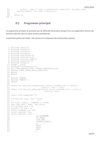 30/01/2010
 96|             write(1, (char *) icmp + sizeof(struct icmp6_hdr), opt_data_size);
 97|          fprintf(stdout, "n] (end of data)n");
 98|      }
 99|      return 0;
100| }


            D)        Programme principal

Le programme principal ne présente pas de difficulté particulière puisqu'il est une application directe des
fonctions décrites dans les deux sections précédentes.

La première partie est triviale : elle concerne le traitement des (éventuelles) options.



  1|   #include <stdio.h>
  2|   #include <stdlib.h>
  3|   #include <unistd.h>
  4|   #include <string.h>
  5|   #include <sys/socket.h>
  6|   #include <netinet/in.h>
  7|   #include <netinet/icmp6.h>
  8|   #include <arpa/inet.h>
  9|   #include <netdb.h>
 10|   #ifdef __linux__
 11|   #include <linux/version.h>
 12|   #if LINUX_VERSION_CODE < KERNEL_VERSION(2,4,19)
 13|   #define LINUX_CKSUM_CALCUL_EXPLICITE
 14|   #endif
 15|   #endif
 16|
 17|   #ifndef TIMEOUT
 18|   #define TIMEOUT 5
 19|   #endif
 20|
 21|   extern int send_echo_request6(int, struct sockaddr_in6 *, uint16_t,
 22|                                 uint16_t, char *, int);
 23|   extern void wait_for_echo_reply6(int, struct sockaddr_in6 *, uint16_t,
 24|                                    uint16_t, int);
 25|
 26|   static void usage(char *);
 27|
 28|   int main(int argc, char **argv)
 29|   {
 30|   int sock, timeout = TIMEOUT, a, ecode;
 31|   char *opt_data = NULL, *dst_ascii;
 32|   int opt_data_size = 0;
 33|   uint16_t id, seq = 0;
 34|   struct sockaddr_in6 *dst;
 35|   struct addrinfo *res;
 36|   struct addrinfo hints = {
 37|                            AI_CANONNAME,
 38|                            PF_INET6,
 39|                            SOCK_RAW,
 40|                            IPPROTO_ICMPV6,
 41|                             0,
 42|                            NULL,
 43|                            NULL,
 44|                            NULL
 45|                           };
                                                                                                    348
 