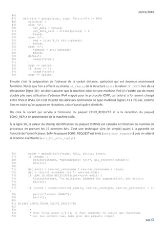 30/01/2010
 46|
 47|     while((a = getopt(argc, argv, "d:s:t:")) != EOF)
 48|        switch(a) {
 49|        case 'd':
 50|           opt_data = optarg;
 51|           opt_data_size = strlen(optarg) + 1;
 52|           break;
 53|        case 's':
 54|           seq = (uint16_t) atoi(optarg);
 55|           break;
 56|        case 't':
 57|           timeout = atoi(optarg);
 58|           break;
 59|        default:
 60|           usage(*argv);
 61|        }
 62|        argc -= optind;
 63|        if (argc != 1)
 64|           usage(*argv);
 65|        argv += optind;

Ensuite c'est la préparation de l'adresse de la socket distante, opération qui est devenue maintenant
familière. Noter que l'on a affecté au champ ai_family de la structure hints la valeur PF_INET6 lors de sa
déclaration (ligne 38) : on doit s'assurer que la machine cible est une machine IPv6 (il n'existe pas de mode
double pile avec utilisation d'adresse IPv4 mappé pour le protocole ICMP, car celui-ci a fortement changé
entre IPv4 et IPv6). On s'est interdit des adresses destination de type multicast (lignes 73 à 76) car, comme
l'on ne traite qu'un paquet en réception, cela n'aurait guère d'intérêt.

On crée la socket qui servira à l'émission du paquet ECHO_REQUEST et à la réception du paquet
ECHO_REPLY en provenance de la machine cible.

À la ligne 96, la valeur du champ identificateur du paquet ICMPv6 est calculée en fonction du numéro de
processus en prenant les 16 premiers bits. C'est une technique sûre (et simple) quant à la garantie de
l'unicité de l'identificateur. Enfin le paquet ECHO_REQUEST est émis (send_echo_request6) puis on attend
la réponse éventuelle (wait_for_echo_reply6).



 66|       ecode = getaddrinfo(*argv, NULL, &hints, &res);
 67|       if (ecode) {
 68|          fprintf(stderr, "getaddrinfo: %sn", gai_strerror(ecode));
 69|          exit(1);
 70|       }
 71|       dst_ascii = res->ai_canonname ? res->ai_canonname : *argv;
 72|       dst = (struct sockaddr_in6 *) res->ai_addr;
 73|       if (IN6_IS_ADDR_MULTICAST(&dst->sin6_addr)) {
 74|          fprintf(stderr, "%s multicast address not supportedn", dst_ascii);
 75|          exit(1);
 76|       }
 77|       if ((sock = socket(res->ai_family, res->ai_socktype, res->ai_protocol)) < 0)
{
 78|          perror("socket (RAW)");
 79|          exit(1);
 80|       }
 81| #ifdef LINUX_CKSUM_CALCUL_EXPLICITE
 82|       {
 83|       /*
 84|        * Pour linux avant 2.4.19, il faut demander le calcul des checksums
 85|        * sur les sockets raw, meme pour des paquets icmpv6
                                                                                                      349
 