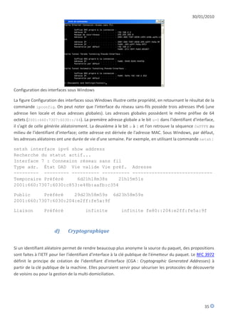 30/01/2010




Configuration des interfaces sous Windows

La figure Configuration des interfaces sous Windows illustre cette propriété, en retournant le résultat de la
commande ipconfig. On peut noter que l'interface du réseau sans-fils possède trois adresses IPv6 (une
adresse lien locale et deux adresses globales). Les adresses globales possèdent le même préfixe de 64
octets (2001:660:7307:6030::/64). La première adresse globale a le bit u=0 dans l'identifiant d'interface,
il s'agit de celle générée aléatoirement. La deuxième à le bit u à 1 et l'on retrouve la séquence 0xFFFE au
milieu de l'identifiant d'interface; cette adresse est dérivée de l'adresse MAC. Sous Windows, par défaut,
les adresses aléatoires ont une durée de vie d'une semaine. Par exemple, en utilisant la commande netsh :

netsh interface ipv6 show address
Recherche du statut actif...
Interface 7 : Connexion réseau sans fil
Type adr. État DAD Vie valide Vie préf. Adresse
--------- --------- ---------- ---------- -----------------------------
Temporaire Préféré     6d21h18m38s     21h15m51s
2001:660:7307:6030:c853:e48b:aafb:c354

Public     Préféré    29d23h58m59s 6d23h58m59s
2001:660:7307:6030:204:e2ff:fe5a:9f

Liaison         Préféré                infinite            infinite fe80::204:e2ff:fe5a:9f



                      d)      Cryptographique


Si un identifiant aléatoire permet de rendre beaucoup plus anonyme la source du paquet, des propositions
sont faites à l'IETF pour lier l'identifiant d'interface à la clé publique de l'émetteur du paquet. Le RFC 3972
définit le principe de création de l'identifiant d'interface (CGA : Cryptographic Generated Addresses) à
partir de la clé publique de la machine. Elles pourraient servir pour sécuriser les protocoles de découverte
de voisins ou pour la gestion de la multi-domiciliation.




                                                                                                         35
 