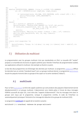 30/01/2010
 86|          */
 87|   #define OFFSETOF(TYPE, MEMBER) ((size_t) &((TYPE *)0)->MEMBER)
 88|          int off = OFFSETOF(struct icmp6_hdr, icmp6_cksum);
 89|
 90|             if (setsockopt(sock, SOL_RAW, IPV6_CHECKSUM, &off, sizeof off) < 0) {
 91|                perror("setsockopt (IPV6_CHECKSUM)");
 92|                exit(1);
 93|             }
 94|        }
 95|   #endif
 96|        id = (uint16_t) (getpid() & 0xffff);
 97|        fprintf(stdout, "Sending ECHO REQUEST to: %sn", dst_ascii);
 98|        if (send_echo_request6(sock, dst, id, seq, opt_data,
 99|                               opt_data_size) < 0)
100|           exit(1);
101|        fprintf(stdout, "Waiting for answer (timeout = %ds)...n", timeout);
102|        wait_for_echo_reply6(sock, dst, id, seq, timeout);
103|        close(sock);
104|        exit(0);
105|   }
106|
107|   static void usage(char *s)
108|   {
109|      fprintf(stderr, "Usage: %s [-d data] [-s seq] [-t timeout] host | addrn", s);
110|      exit(1);
111|   }



       5)    Utilisation du multicast

La programmation avec les groupes multicast n'est pas standardisée en IPv4. La nouvelle API "socket"
propose un ensemble de structures et appels systèmes pour étendre l'interface de programmation sockets
aux applications utilisant le multicast. Cet exemple va illustrer ce point.

Le but des deux programmes est d'échanger des données par multicast. Le programme in2multi6 diffuse
les données lues en entrée ("standard input") vers un groupe multicast donné. Le programme multi2out6
écoute les paquets transmis dans ce groupe et les copie sur la sortie standard ("stdout").



            A)      multi2out6

Pour ce faire multi2out6 va faire des appels systèmes qui vont produire des paquets d'abonnement (et de
désabonnement) à un groupe multicast. L'abonnement sera réalisé grâce à l'envoi de deux messages
ICMPv6 successifs de type 131, c'est-à-dire des "rapports d'abonnement". Puis les messages émis dans le
groupe sont reçus par le programme. Lorsque le programme s'arrête, le code de l'interface va
automatiquement provoquer l'émission d'un message de réduction d'un groupe de multicast (132).

Le programme multi2out6 est appelé de la manière suivante :
multi2out6 [-i interface] <adresse de groupe multicast>




                                                                                                350
 