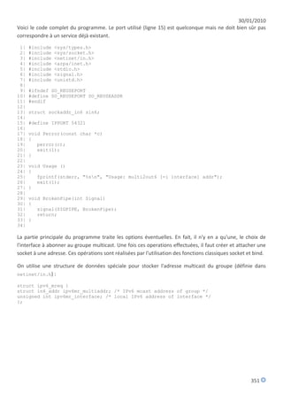 30/01/2010
Voici le code complet du programme. Le port utilisé (ligne 15) est quelconque mais ne doit bien sûr pas
correspondre à un service déjà existant.

 1|   #include   <sys/types.h>
 2|   #include   <sys/socket.h>
 3|   #include   <netinet/in.h>
 4|   #include   <arpa/inet.h>
 5|   #include   <stdio.h>
 6|   #include   <signal.h>
 7|   #include   <unistd.h>
 8|
 9|   #ifndef SO_REUSEPORT
10|   #define SO_REUSEPORT SO_REUSEADDR
11|   #endif
12|
13|   struct sockaddr_in6 sin6;
14|
15|   #define IPPORT 54321
16|
17|   void Perror(const char *c)
18|   {
19|      perror(c);
20|      exit(1);
21|   }
22|
23|   void Usage ()
24|   {
25|      fprintf(stderr, "%sn", "Usage: multi2out6 [-i interface] addr");
26|      exit(1);
27|   }
28|
29|   void BrokenPipe(int Signal)
30|   {
31|      signal(SIGPIPE, BrokenPipe);
32|      return;
33|   }
34|

La partie principale du programme traite les options éventuelles. En fait, il n'y en a qu'une, le choix de
l'interface à abonner au groupe multicast. Une fois ces operations effectuées, il faut créer et attacher une
socket à une adresse. Ces opérations sont réalisées par l'utilisation des fonctions classiques socket et bind.

On utilise une structure de données spéciale pour stocker l'adresse multicast du groupe (définie dans
netinet/in.h) :

struct ipv6_mreq {
struct in6_addr ipv6mr_multiaddr; /* IPv6 mcast address of group */
unsigned int ipv6mr_interface; /* local IPv6 address of interface */
};




                                                                                                       351
 