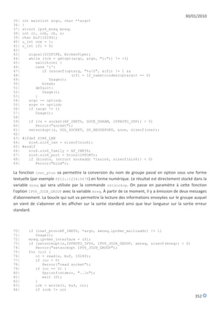 30/01/2010
35|   int main(int argc, char **argv)
36|   {
37|   struct ipv6_mreq mreq;
38|   int cc, ccb, ch, s;
39|   char buf[10240];
40|   u_int one = 1;
41|   u_int ifi = 0;
42|
43|     signal(SIGPIPE, BrokenPipe);
44|     while ((ch = getopt(argc, argv, "i:")) != -1)
45|        switch(ch) {
46|        case 'i':
47|           if (sscanf(optarg, "%u0", &ifi) != 1 &&
48|                        (ifi = if_nametoindex(optarg)) == 0)
49|              Usage();
50|           break;
51|        default:
52|           Usage();
53|        }
54|     argc -= optind;
55|     argv += optind;
56|     if (argc != 1)
57|        Usage();
58|
59|     if ((s = socket(AF_INET6, SOCK_DGRAM, IPPROTO_UDP)) < 0)
60|        Perror("socket");
61|     setsockopt(s, SOL_SOCKET, SO_REUSEPORT, &one, sizeof(one));
62|
63|   #ifdef SIN6_LEN
64|      sin6.sin6_len = sizeof(sin6);
65|   #endif
66|      sin6.sin6_family = AF_INET6;
67|      sin6.sin6_port = htons(IPPORT);
68|      if (bind(s, (struct sockaddr *)&sin6, sizeof(sin6)) < 0)
69|         Perror("bind");

La fonction inet_pton va permettre la conversion du nom de groupe passé en option sous une forme
textuelle (par exemple ff12::1234:5678) en forme numérique. Le résultat est directement stocké dans la
variable mreq qui sera utilisée par la commande setsockop. On passe en paramètre à cette fonction
l'option IPV6_JOIN_GROUP avec la variable mreq. À partir de ce moment, il y a émission de deux messages
d'abonnement. La boucle qui suit va permettre la lecture des informations envoyées sur le groupe auquel
on vient de s'abonner et les afficher sur la sortie standard ainsi que leur longueur sur la sortie erreur
standard.



70|     if (inet_pton(AF_INET6, *argv, &mreq.ipv6mr_multiaddr) != 1)
71|        Usage();
72|     mreq.ipv6mr_interface = ifi;
73|     if (setsockopt(s,IPPROTO_IPV6, IPV6_JOIN_GROUP, &mreq, sizeof(mreq)) < 0)
74|        Perror("setsockopt IPV6_JOIN_GROUP");
75|     for (;;) {
76|        cc = read(s, buf, 10240);
77|        if (cc < 0)
78|           Perror("read socket");
79|        if (cc == 0) {
80|           fprintf(stderr, "..n");
81|           exit (0);
82|        }
83|        ccb = write(1, buf, cc);
84|        if (ccb != cc)
                                                                                                  352
 