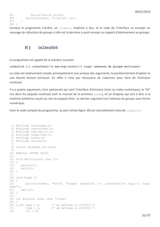 30/01/2010
85|            Perror("write file");
86|         fprintf(stderr, "<-%d-n", cc);
87|     }
88| }
Lorsque le programme s'arrête, un close(s) implicite a lieu, et le code de l'interface va envoyer un
message de réduction de groupe si elle est la dernière à avoir envoyé un rapport d'abonnement au groupe.



            B)       in2multi6

Le programme est appelé de la manière suivante :
in2multi6 [-i interface][-h max-hop-count][-l loop] <adresse de groupe multicast>

Le code est relativement simple, principalement une analyse des arguments, le positionnement d'option et
une boucle lecture--émission. En effet il n'est pas nécessaire de s'abonner pour faire de l'émission
multicast.

Il y a quatre arguments, trois optionnels qui sont l'interface d'émission (nom ou index numérique), le "ttl"
mis dans les paquets multicast (voir le manuel de la primitive readv), et un drapeau qui sert à dire si la
machine émettrice reçoit ou non les paquet émis. Le dernier argument est l'adresse du groups sous forme
numérique.

Voici le code complet du programme. Le port utilisé (ligne 10) est naturellement celui de in2multi6.



 1| #include <sys/types.h>
 2| #include <sys/socket.h>
 3| #include <netinet/in.h>
 4| #include <arpa/inet.h>
 5| #include <stdio.h>
 6| #include <unistd.h>
 7|
 8| struct sockaddr_in6 sin6;
 9|
10| #define IPPORT 54321
11|
12| void Perror(const char *c)
13| {
14|    perror(c);
15|    exit(1);
16| }
17|
18| void Usage ()
19| {
20|       fprintf(stderr, "%sn", "Usage: in2multi6 [-i interface][-h hop][-l loop]
addr");
21|    exit(1);
22| }
23|
24| int main(int argc, char **argv)
25| {
26| u_int hops = 1,       /* as defined in rfc2553 */
27|       loop = 1,       /* as defined in rfc2553 */
28|       ifi = 0;
                                                                                                       353
 