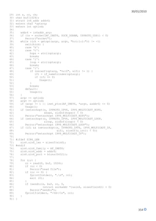 30/01/2010
29|   int s, cc, ch;
30|   char buf[1024];
31|   struct in6_addr addr6;
32|   extern char *optarg;
33|   extern int optind;
34|
35|       addr6 = in6addr_any;
36|       if ((s = socket(AF_INET6, SOCK_DGRAM, IPPROTO_UDP)) < 0)
37|          Perror("socket");
38|       while ((ch = getopt(argc, argv, "h:t:l:i:")) != -1)
39|          switch(ch) {
40|          case 'h':
41|          case 't':
42|             hops = atoi(optarg);
43|             break;
44|          case 'l':
45|             loop = atoi(optarg);
46|             break;
47|          case 'i':
48|             if (sscanf(optarg, "%u0", &ifi) != 1) {
49|                ifi = if_nametoindex(optarg);
50|                if (ifi == 0)
51|                   Usage();
52|             }
53|             break;
54|          default:
55|             Usage();
56|       }
57|       argc -= optind;
58|       argv += optind;
59|       if (argc != 1 || inet_pton(AF_INET6, *argv, &addr6) <= 0)
60|          Usage();
61|       if (setsockopt(s, IPPROTO_IPV6, IPV6_MULTICAST_HOPS,
62|                      &hops, sizeof(hops)) < 0)
63|          Perror("setsockopt IPV6_MULTICAST_HOPS");
64|       if (setsockopt(s, IPPROTO_IPV6, IPV6_MULTICAST_LOOP,
65|                       &loop, sizeof(loop)) < 0)
66|          Perror("setsockopt IPV6_MULTICAST_LOOP");
67|       if (ifi && (setsockopt(s, IPPROTO_IPV6, IPV6_MULTICAST_IF,
68|                               &ifi, sizeof(u_int)) < 0))
69|          Perror("setsockopt IPV6_MULTICAST_IF");
70|
71|   #ifdef SIN6_LEN
72|      sin6.sin6_len = sizeof(sin6);
73|   #endif
74|      sin6.sin6_family = AF_INET6;
75|      sin6.sin6_addr = addr6;
76|      sin6.sin6_port = htons(54321);
77|
78|       for (;;) {
79|          cc = read(0, buf, 1024);
80|          if (cc < 0)
81|             Perror("read file");
82|          if (cc == 0) {
83|             fprintf(stderr, ".n", cc);
84|             exit (0);
85|          }
86|          if (sendto(s, buf, cc, 0,
87|                     (struct sockaddr *)&sin6, sizeof(sin6)) < 0)
88|             Perror("sendto");
89|          fprintf(stderr, "-%d->n", cc);
90|       }
91|   }



                                                                           354
 