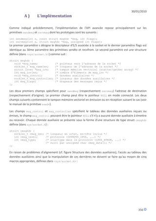 30/01/2010
           A)        L'implémentation

Comme indiqué précédemment, l'implémentation de l'API avancée repose principalement sur les
primitives sendmsg et recvmsg dont les prototypes sont les suivants :

int sendmsg(int s, const struct msghdr *msg, int flags);
int recvmsg(int s, struct msghdr *msg, unsigned int flags);
Le premier paramètre s désigne le descripteur d'E/S associée à la socket et le dernier paramètre flags est
identique au 3ème paramètre des primitives sendto et recvfrom. Le second paramètre est une structure
définie (dans <sys/socket.h>) comme suit :

struct msghdr {
   void *msg_name;                 /*   pointeur vers l'adresse de la socket */
   socklen_t msg_namelen;          /*   longueur de l'adresse de la socket */
   struct iovec *msg_iov;          /*   tampon mémoire vectoriel (scatter/gather array) */
   int msg_iovlen;                 /*   nombre d'éléments de msg_iov */
   void *msg_control;              /*   données auxiliaires */
   socklen_t msg_controllen;       /*   longueur des données auxiliaires */
   int msg_flags;                  /*   drapeaux des messages reçus */
};

Les deux premiers champs spécifient pour sendmsg (respectivement recvmsg) l'adresse de destination
(respectivement d'origine). Le premier champ peut être le pointeur NULL en mode connecté. Les deux
champs suivants contiennent le tampon mémoire vectoriel en émission ou en réception suivant le cas (voir
le manuel de la primitive readv).

Les champs msg_control et msg_controllen spécifient le tableau des données auxiliaires reçues ou
émises, le champ msg_control pouvant être le pointeur NULL s'il n'y a aucune donnée auxiliaire à émettre
ou recevoir. Chaque donnée auxiliaire se présente sous la forme d'une structure de type struct cmsghdr
définie (dans sys/socket.h) :

struct cmsghdr {
   socklen_t cmsg_len; /* longueur en octet, en-tête inclus */
   int cmsg_level;     /* protocole (IPPROTO_IPV6, ...) */
   int cmsg_type;      /* sous-type dans le protocole (IPV6_RTHDR, ...) */
                       /* suivi par unsigned char cmsg_data[]; */
};

En raison de problèmes d'alignement (cf. figure Structure des données auxiliaires), l'accès au tableau des
données auxiliaires ainsi que la manipulation de ces dernières ne doivent se faire qu'au moyen de cinq
macros appropriées, définies dans <sys/socket.h> :




                                                                                                   356
 