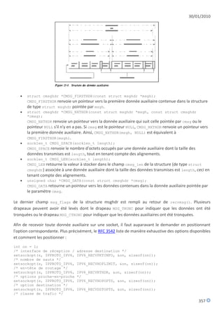30/01/2010




      struct cmsghdr *CMSG_FIRSTHDR(const struct msghdr *msgh);
       CMSG_FIRSTHDR renvoie un pointeur vers la première donnée auxiliaire contenue dans la structure
       de type struct msghdr pointée par msgh.
      struct cmsghdr *CMSG_NXTHDR(const struct msghdr *msgh, const struct cmsghdr
       *cmsg);
       CMSG_NXTHDR renvoie un pointeur vers la donnée auxiliaire qui suit celle pointée par cmsg ou le
       pointeur NULL s'il n'y en a pas. Si cmsg est le pointeur NULL, CMSG_NXTHDR renvoie un pointeur vers
       la première donnée auxiliaire. Ainsi, CMSG_NXTHDR(msgh, NULL) est équivalent à
       CMSG_FIRSTHDR(msgh).
      socklen_t CMSG_SPACE(socklen_t length);
       CMSG_SPACE renvoie le nombre d'octets occupés par une donnée auxiliaire dont la taille des
       données transmises est length, tout en tenant compte des alignements.
      socklen_t CMSG_LEN(socklen_t length);
       CMSG_LEN retourne la valeur à stocker dans le champ cmsg_len de la structure (de type struct
       cmsghdr) associée à une donnée auxiliaire dont la taille des données transmises est length, ceci en
       tenant compte des alignements.
      unsigned char *CMSG_DATA(const struct cmsghdr *cmsg);
       CMSG_DATA retourne un pointeur vers les données contenues dans la donnée auxiliaire pointée par
       le paramètre cmsg.

Le dernier champ msg_flags de la structure msghdr est rempli au retour de recvmsg(). Plusieurs
drapeaux peuvent avoir été levés dont le drapeau MSG_TRUNC pour indiquer que les données ont été
tronquées ou le drapeau MSG_CTRUNC pour indiquer que les données auxiliaires ont été tronquées.

Afin de recevoir toute donnée auxiliaire sur une socket, il faut auparavant le demander en positionnant
l'option correspondante. Plus précisément, le RFC 3542 liste de manière exhaustive des options disponibles
et comment les positionner :

int on = 1;
/* interface de réception /       adresse destination */
setsockopt(s, IPPROTO_IPV6,       IPV6_RECVPKTINFO, &on, sizeof(on));
/* nombre de sauts */
setsockopt(s, IPPROTO_IPV6,       IPV6_RECVHOPLIMIT, &on, sizeof(on));
/* en-tête de routage */
setsockopt(s, IPPROTO_IPV6,       IPV6_RECVRTHDR, &on, sizeof(on));
/* options proche-en-proche       */
setsockopt(s, IPPROTO_IPV6,       IPV6_RECVHOPOPTS, &on, sizeof(on));
/* option destination */
setsockopt(s, IPPROTO_IPV6,       IPV6_RECVDSTOPTS, &on, sizeof(on));
/* classe de trafic */

                                                                                                    357
 