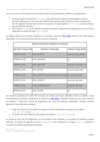 30/01/2010
setsockopt(s, IPPROTO_IPV6, IPV6_RECVTCLASS, &on, sizeof(on));

En ce qui concerne l'émission d'une donnée auxiliaire, deux possibilités s'offrent au programmeur :

      soit il fait appel à la primitive setsockopt pour positionner l'option correspondante avec les
       données adéquates. Ce sont alors des options dites permanentes (sticky) car elles s'appliquent à
       tous les paquets transmis par la suite et ce jusqu'à un nouvel appel à setsockopt ou une surcharge
       par une donnée auxiliaire.
      soit il utilise sendmsg et les données auxiliaires affectent uniquement le datagramme concerné (non
       applicable au socket de type SOCK_STREAM)

Le tableau Options de données auxiliaires en émission, extrait du RFC 3542, donne la liste des options
disponibles en émission (avec leur type de données associées) :

                                  Options de données auxiliaires en émission

         opt level / cmsg_level            optname / cmsg_type                 optval / cmsg_data[]

         IPPROTO_IPV6             IPV6_PKTINFO                             structure in6_pktinfo

         IPPROTO_IPV6             IPV6_HOPLIMIT                            int

         IPPROTO_IPV6             IPV6_NEXTHOP                             structure sockaddr_in6

         IPPROTO_IPV6             IPV6_RTHDR                               structure ip6_rthdr

         IPPROTO_IPV6             IPV6_HOPOPTS (prochain saut / next hop) structure ip6_hbh

         IPPROTO_IPV6             IPV6_DSTOPTS                             structure ip6_dest

         IPPROTO_IPV6             IPV6_RTHDRDSTOPTS                        structure ip6_dest

         IPPROTO_IPV6             IPV6_TCLASS                              int

Les options proposées par cette API avancée, ne seront pas toutes détaillées dans ce chapitre. Nous
recommandons au lecteur intéressé de se reporter au RFC 3542. L'exemple simple qui suit, met en oeuvre
ces notions. Il s'agit d'un extrait de programme qui, outre les données habituelles, souhaite recevoir
également deux données auxiliaires :

      index de l'interface de réception du paquet / adresse destination du paquet reçu (option
       IPV6_RECVPKTINFO) et
      le nombre de sauts (hop limit) du paquet reçu (option IPV6_RECVHOPLIMIT).

La première partie de ce programme, où les variables sont déclarées et initialisées ne présente aucune
difficulté. On notera l'usage de la macro CMSG_SPACE afin d'initialiser la variable cmsg_buf destinée à
accueillir les données auxiliaires demandées.

int noc, o = 1, s;
struct sockaddr_storage from;

                                                                                                      358
 