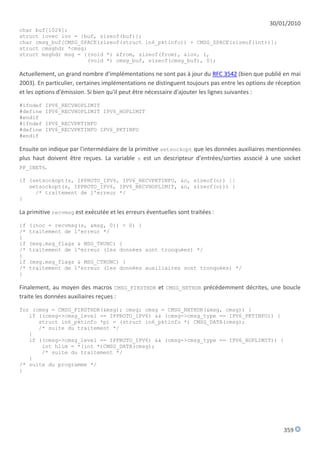 30/01/2010
char buf[1024];
struct iovec iov = {buf, sizeof(buf)};
char cmsg_buf[CMSG_SPACE(sizeof(struct in6_pktinfo)) + CMSG_SPACE(sizeof(int))];
struct cmsghdr *cmsg;
struct msghdr msg = {(void *) &from, sizeof(from), &iov, 1,
                      (void *) cmsg_buf, sizeof(cmsg_buf), 0};

Actuellement, un grand nombre d'implémentations ne sont pas à jour du RFC 3542 (bien que publié en mai
2003). En particulier, certaines implémentations ne distinguent toujours pas entre les options de réception
et les options d'émission. Si bien qu'il peut être nécessaire d'ajouter les lignes suivantes :

#ifndef   IPV6_RECVHOPLIMIT
#define   IPV6_RECVHOPLIMIT IPV6_HOPLIMIT
#endif
#ifndef   IPV6_RECVPKTINFO
#define   IPV6_RECVPKTINFO IPV6_PKTINFO
#endif

Ensuite on indique par l'intermédiaire de la primitive setsockopt que les données auxiliaires mentionnées
plus haut doivent être reçues. La variable s est un descripteur d'entrées/sorties associé à une socket
PF_INET6.

if (setsockopt(s, IPPROTO_IPV6, IPV6_RECVPKTINFO, &o, sizeof(o)) ||
   setsockopt(s, IPPROTO_IPV6, IPV6_RECVHOPLIMIT, &o, sizeof(o))) {
     /* traitement de l'erreur */
}

La primitive recvmsg est exécutée et les erreurs éventuelles sont traitées :

if   ((noc = recvmsg(s, &msg, 0)) < 0) {
/*   traitement de l'erreur */
}
if   (msg.msg_flags & MSG_TRUNC) {
/*   traitement de l'erreur (les données sont tronquées) */
}
if   (msg.msg_flags & MSG_CTRUNC) {
/*   traitement de l'erreur (les données auxiliaires sont tronquées) */
}

Finalement, au moyen des macros CMSG_FIRSTHDR et CMSG_NXTHDR précédemment décrites, une boucle
traite les données auxiliaires reçues :

for (cmsg = CMSG_FIRSTHDR(&msg); cmsg; cmsg = CMSG_NXTHDR(&msg, cmsg)) {
   if ((cmsg->cmsg_level == IPPROTO_IPV6) && (cmsg->cmsg_type == IPV6_PKTINFO)) {
      struct in6_pktinfo *pi = (struct in6_pktinfo *) CMSG_DATA(cmsg);
      /* suite du traitement */
   }
   if ((cmsg->cmsg_level == IPPROTO_IPV6) && (cmsg->cmsg_type == IPV6_HOPLIMIT)) {
       int hlim = *(int *)CMSG_DATA(cmsg);
       /* suite du traitement */
   }
/* suite du programme */
}




                                                                                                    359
 