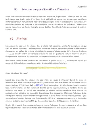 30/01/2010
            B)         Sélection du type d'identifiant d'interface

Si l'on sélectionne correctement le type d'identifiant d'interface, la gestion de l'adressage IPv6 est aussi
facile (voire plus simple) qu'en IPv4. Ainsi, il est préférable de donner aux serveurs des identifiants
d'interface construit manuellement. Il sera ainsi beaucoup plus facile de se rappeler de leur adresse. De
plus si l'équipement est remplacé et par conséquent que la carte réseau est différente, l'adresse IPv6
restera stable. Pour les clients, il est plus simple d'utiliser l'identifiant d'interface construit à partir de
l'adresse MAC.



      6)       Site-local

Les adresses site-local sont des adresses dont la validité était restreinte à un site. Par exemple, un site qui
n'est pas encore connecté à l'Internet pouvait utiliser ces adresses, ce qui le dispensait de demander ou
d'emprunter un préfixe. Ce système généralisait le concept d'adresse privée d'IPv4 (comme le réseau
10.x.y.z). Un autre intérêt apparent des adresses site-local est qu'elles ne sont pas modifiées lors d'un
changement de fournisseur de connectivité, qui ne perturbe donc pas les communications locales.

Une adresse site-local était construite en concaténant le préfixe FEC0::/48, un champ de 16 bits qui
permet de définir plusieurs sous-réseaux, et les 64 bits de l'identifiant d'interface.




Figure 3-6 Adresse Site_Local


Malgré ces propriétés, les adresses site-local n'ont pas réussi à s'imposer durant la phase de
standardisation d'IPv6. Suivant les règles de l'IETF, elles doivent donc être retirées des documents pour la
version finale du RFC décrivant IPv6. Le RFC 3879 décrit les problèmes liés à l'utilisation des adresses site-
local. Contrairement à un lien facilement délimité par le support physique, la frontière du site est
beaucoup plus vague. Il s'en suit des ambiguïtés qui rendent difficile l'utilisation de ce concept. En
particulier, si un utilisateur est connecté à deux sites de deux compagnies différentes, l'adressage à plat
offert par les adresses site-local rend le routage difficile. Si le site dispose aussi d'adresses globales, l'ajout
systématique d'adresses site-local rend également plus difficile le choix des adresses source et destination
ainsi que la réponse aux requêtes DNS qui dépendent de la position de l'équipement demandeur.

De plus si le réseau de deux compagnies fusionne, comme l'adressage des sous-réseaux ne se fait que dans
la partie Subnet ID, il y a de fortes chances de trouver des collisions dans les valeurs choisies.




                                                                                                             36
 