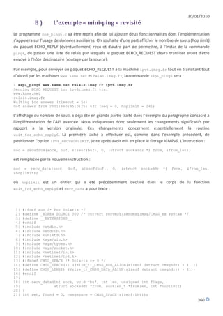30/01/2010
           B)         L'exemple « mini-ping » revisité
Le programme one_ping6.c va être repris afin de lui ajouter deux fonctionnalités dont l'implémentation
s'appuiera sur l'usage de données auxiliaires. On souhaite d'une part afficher le nombre de sauts (hop limit)
du paquet ECHO_REPLY (éventuellement) reçu et d'autre part de permettre, à l'instar de la commande
ping6, de passer une liste de relais par lesquels le paquet ECHO_REQUEST devra transiter avant d'être
envoyé à l'hôte destinataire (routage par la source).

Par exemple, pour envoyer un paquet ECHO_REQUEST à la machine ipv6.imag.fr tout en transitant tout
d'abord par les machines www.kame.net et relai.imag.fr, la commande xapi_ping6 sera :
$ xapi_ping6 www.kame.net relais.imag.fr ipv6.imag.fr
Sending ECHO REQUEST to: ipv6.imag.fr via:
www.kame.net
relais.imag.fr
Waiting for answer (timeout = 5s)...
Got answer from 2001:660:9510:25::632 (seq = 0, hoplimit = 241)

L'affichage du nombre de sauts a déjà été en grande partie traité dans l'exemple du paragraphe consacré à
l'implémentation de l'API avancée. Nous indiquerons donc seulement les changements significatifs par
rapport à la version originale. Ces changements concernent essentiellement la routine
wait_for_echo_reply6. La première tâche à effectuer est, comme dans l'exemple précédent, de
positionner l'option IPV6_RECVHOPLIMIT, juste après avoir mis en place le filtrage ICMPv6. L'instruction :

noc = recvfrom(sock, buf, sizeof(buf), 0, (struct sockaddr *) from, &from_len);

est remplacée par la nouvelle instruction :

noc = recv_data(sock,         buf,    sizeof(buf),     0,   (struct   sockaddr     *)   from,   &from_len,
&hoplimit);

où hoplimit est un entier qui a été précédemment déclaré dans le corps de la fonction
wait_for_echo_reply6 et recv_data a pour texte :




 1|   #ifdef sun /* For Solaris */
 2|   #define _XOPEN_SOURCE 500 /* correct recvmsg/sendmsg/msg/CMSG_xx syntax */
 3|   #define __EXTENSIONS__
 4|   #endif
 5|   #include <stdio.h>
 6|   #include <stdlib.h>
 7|   #include <unistd.h>
 8|   #include <sys/uio.h>
 9|   #include <sys/types.h>
10|   #include <sys/socket.h>
11|   #include <netinet/in.h>
12|   #include <netinet/ip6.h>
13|   #ifndef CMSG_SPACE /* Solaris <= 9 */
14|   #define CMSG_SPACE(l) ((size_t)_CMSG_HDR_ALIGN(sizeof (struct cmsghdr) + (l)))
15|   #define CMSG_LEN(l) ((size_t)_CMSG_DATA_ALIGN(sizeof (struct cmsghdr)) + (l))
16|   #endif
17|
18|   int recv_data(int sock, void *buf, int len, unsigned int flags,
19|                 struct sockaddr *from, socklen_t *fromlen, int *hoplimit)
20|   {
21|   int ret, found = 0, cmsgspace = CMSG_SPACE(sizeof(int));
                                                                                                      360
 