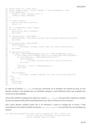 30/01/2010
22|   struct iovec iov = {buf, len};
23|   struct cmsghdr *cmsg = (struct cmsghdr *) malloc(cmsgspace), *ptr;
24|   struct msghdr msg = {
25|      (caddr_t) from, *fromlen, &iov, 1,
26|      (caddr_t) cmsg, cmsgspace
27|   };
28|
29|   if (cmsg == NULL) {
30|      perror("recv_data: malloc");
31|      return -1;
32|   }
33|   ret = recvmsg(sock, &msg, flags);
34|   if (ret < 0) {
35|      perror("recv_data: recvmsg");
36|      goto done;
37|   }
38|   if (msg.msg_flags & MSG_TRUNC) {
39|      fprintf(stderr, "recv_data: recvmsg: data discarded before deliveryn");
40|      goto bad;
41|   }
42|   if (msg.msg_flags & MSG_CTRUNC) {
43|      fprintf(stderr,
44|              "recv_data: recvmsg: control data lost before deliveryn");
45|      goto bad;
46|   }
47|   if (msg.msg_controllen)
48|      for (ptr = CMSG_FIRSTHDR(&msg); ptr; ptr = CMSG_NXTHDR(&msg, ptr)) {
49|         if (ptr->cmsg_level==IPPROTO_IPV6 && ptr->cmsg_type==IPV6_HOPLIMIT) {
50|            if (ptr->cmsg_len != CMSG_LEN(sizeof(int))) {
51|               fprintf(stderr,
52|                       "recvmsg: ancillary data with invalid lengthn");
53|               goto bad;
54|            }
55|            *hoplimit = *((int *) CMSG_DATA(ptr));
56|            goto done;
57|         }
58|      }
59|      fprintf(stderr,
60|              "recv_data: recvmsg: hoplimit not found in ancillary datan");
61|    bad:
62|      ret = -1;
63|    done:
64|      free(cmsg);
65|      return ret;
66|   }

Le code de la fonction recv_data ne sera pas commenté car la réception du nombre de sauts via une
donnée auxiliaire a été étudiée dans un précédent exemple, la seule différence étant que la gestion des
erreurs est ici plus détaillée.

Il faut enfin modifier trivialement le code de la routine recv_icmp_pkt afin que celle-ci imprime le nombre
de sauts du paquet ECHO_REPLY (éventuellement) reçu. Nous en laissons le soin au lecteur.

Pour l'autre donnée auxiliaire (cette fois ci en émission), à savoir le routage par la source, il faut
naturellement tout d'abord modifier la fonction send_echo_request6 et en premier lieu son prototype qui
devient :

int send_echo_request6(int sock, struct sockaddr_in6 *dst, uint16_t id,
                       uint16_t seq, char *opt_data, int opt_data_size,
                       struct in6_addr *seg, int nseg)


                                                                                                    361
 