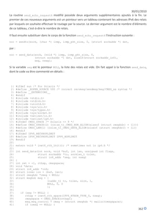 30/01/2010
La routine send_echo_request6 modifié possède deux arguments supplémentaires ajoutés à la fin. Le
premier de ces nouveaux arguments est un pointeur vers un tableau contenant les adresses IPv6 des relais
par lesquels on souhaite effectuer le routage par la source. Le dernier argument est le nombre d'éléments
de ce tableau, c'est-à-dire le nombre de relais.

Il faut ensuite substituer dans le corps de la fonction send_echo_request6 l'instruction suivante :

noc = sendto(sock, (char *) icmp, icmp_pkt_size, 0, (struct sockaddr *) dst,

par :

noc = send_data(sock, (void *) icmp, icmp_pkt_size, 0,
                (struct sockaddr *) dst, sizeof(struct sockaddr_in6),
                seg, nseg);

Si la variable seg est le pointeur NULL, la liste des relais est vide. On fait appel à la fonction send_data,
dont le code va être commenté en détails :



 1|     #ifdef sun /* For Solaris */
 2|     #define _XOPEN_SOURCE 500 /* correct recvmsg/sendmsg/msg/CMSG_xx syntax */
 3|     #define __EXTENSIONS__
 4|     #endif
 5|     #include <stdio.h>
 6|     #include <stdlib.h>
 7|     #include <unistd.h>
 8|     #include <sys/uio.h>
 9|     #include <sys/types.h>
10|     #include <sys/socket.h>
11|     #include <netinet/in.h>
12|     #include <netinet/ip6.h>
13|     #ifndef CMSG_SPACE /* Solaris <= 9 */
14|     #define CMSG_SPACE(l) ((size_t)_CMSG_HDR_ALIGN(sizeof (struct cmsghdr) + (l)))
15|     #define CMSG_LEN(l) ((size_t)_CMSG_DATA_ALIGN(sizeof (struct cmsghdr)) + (l))
16|     #endif
17|     #ifndef IPV6_RECVHOPLIMIT
18|     #define IPV6_RECVHOPLIMIT IPV6_HOPLIMIT
19|     #endif
20|
21|     extern void * inet6_rth_init(); /* sometimes not in ip6.h */
22|
23|     int send_data(int sock, void *buf, int len, unsigned int flags,
24|                   struct sockaddr *to, socklen_t tolen,
25|                   struct in6_addr *seg, int nseg)
26|     {
27|     int ret = -1, rthsp, cmsgspace;
28|     void *data;
29|     struct in6_addr *in6;
30|     struct iovec iov = {buf, len};
31|     struct cmsghdr *cmsg = NULL;
32|     struct msghdr msg = {
33|                         (caddr_t) to, tolen, &iov, 1,
34|                         NULL, 0, 0
35|                         };
36|
37|       if (seg != NULL) {
38|          rthsp = inet6_rth_space(IPV6_RTHDR_TYPE_0, nseg);
39|          cmsgspace = CMSG_SPACE(rthsp);
40|          msg.msg_control = cmsg = (struct cmsghdr *) malloc(cmsgspace);
41|          if (cmsg == NULL) {
                                                                                                      362
 
