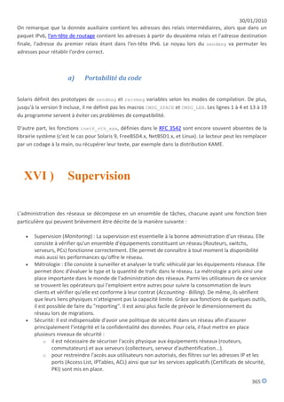 30/01/2010
On remarque que la donnée auxiliaire contient les adresses des relais intermédiaires, alors que dans un
paquet IPv6, l'en-tête de routage contient les adresses à partir du deuxième relais et l'adresse destination
finale, l'adresse du premier relais étant dans l'en-tête IPv6. Le noyau lors du sendmsg va permuter les
adresses pour rétablir l'ordre correct.



                      a)      Portabilité du code


Solaris définit des prototypes de sendmsg et recvmsg variables selon les modes de compilation. De plus,
jusqu'à la version 9 incluse, il ne définit pas les macros CMSG_SPACE et CMSG_LEN. Les lignes 1 à 4 et 13 à 19
du programme servent à éviter ces problèmes de compatibilité.

D'autre part, les fonctions inet6_rth_xxx, définies dans le RFC 3542 sont encore souvent absentes de la
librairie système (c'est le cas pour Solaris 9, FreeBSD4.x, NetBSD1.x, et Linux). Le lecteur peut les remplacer
par un codage à la main, ou récupérer leur texte, par exemple dans la distribution KAME.




   XVI )              Supervision

L'administration des réseaux se décompose en un ensemble de tâches, chacune ayant une fonction bien
particulière qui peuvent brièvement être décrite de la manière suivante :

      Supervision (Monitoring) : La supervision est essentielle à la bonne administration d'un réseau. Elle
       consiste à vérifier qu'un ensemble d'équipements constituant un réseau (Routeurs, switchs,
       serveurs, PCs) fonctionne correctement. Elle permet de connaître à tout moment la disponibilité
       mais aussi les performances qu'offre le réseau.
      Métrologie : Elle consiste à surveiller et analyser le trafic véhiculé par les équipements réseaux. Elle
       permet donc d'évaluer le type et la quantité de trafic dans le réseau. La métrologie a pris ainsi une
       place importante dans le monde de l'administration des réseaux. Parmi les utilisateurs de ce service
       se trouvent les opérateurs qui l'emploient entre autres pour suivre la consommation de leurs
       clients et vérifier qu'elle est conforme à leur contrat (Accounting - Billing). De même, ils vérifient
       que leurs liens physiques n'atteignent pas la capacité limite. Grâce aux fonctions de quelques outils,
       il est possible de faire du "reporting". Il est ainsi plus facile de prévoir le dimensionnement du
       réseau lors de migrations.
      Sécurité: Il est indispensable d'avoir une politique de sécurité dans un réseau afin d'assurer
       principalement l'intégrité et la confidentialité des données. Pour cela, il faut mettre en place
       plusieurs niveaux de sécurité :
            o il est nécessaire de sécuriser l'accès physique aux équipements réseaux (routeurs,
                commutateurs) et aux serveurs (collecteurs, serveur d'authentification...).
            o pour restreindre l'accès aux utilisateurs non autorisés, des filtres sur les adresses IP et les
                ports (Access List, IPTables, ACL) ainsi que sur les services applicatifs (Certificats de sécurité,
                PKI) sont mis en place.

                                                                                                            365
 