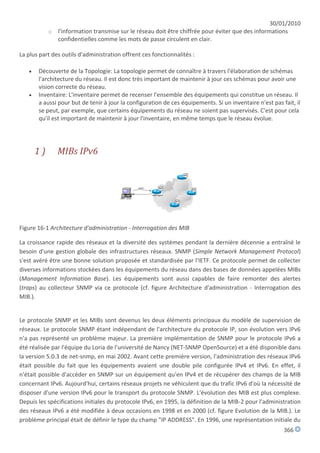 30/01/2010
            o l'information transmise sur le réseau doit être chiffrée pour éviter que des informations
              confidentielles comme les mots de passe circulent en clair.

La plus part des outils d'administration offrent ces fonctionnalités :

      Découverte de la Topologie: La topologie permet de connaître à travers l'élaboration de schémas
       l'architecture du réseau. Il est donc très important de maintenir à jour ces schémas pour avoir une
       vision correcte du réseau.
      Inventaire: L'inventaire permet de recenser l'ensemble des équipements qui constitue un réseau. Il
       a aussi pour but de tenir à jour la configuration de ces équipements. Si un inventaire n'est pas fait, il
       se peut, par exemple, que certains équipements du réseau ne soient pas supervisés. C'est pour cela
       qu'il est important de maintenir à jour l'inventaire, en même temps que le réseau évolue.




       1)      MIBs IPv6




Figure 16-1 Architecture d'administration - Interrogation des MIB

La croissance rapide des réseaux et la diversité des systèmes pendant la dernière décennie a entraîné le
besoin d'une gestion globale des infrastructures réseaux. SNMP (Simple Network Management Protocol)
s'est avéré être une bonne solution proposée et standardisée par l'IETF. Ce protocole permet de collecter
diverses informations stockées dans les équipements du réseau dans des bases de données appelées MIBs
(Management Information Base). Les équipements sont aussi capables de faire remonter des alertes
(traps) au collecteur SNMP via ce protocole (cf. figure Architecture d'administration - Interrogation des
MIB.).


Le protocole SNMP et les MIBs sont devenus les deux éléments principaux du modèle de supervision de
réseaux. Le protocole SNMP étant indépendant de l'architecture du protocole IP, son évolution vers IPv6
n'a pas représenté un problème majeur. La première implémentation de SNMP pour le protocole IPv6 a
été réalisée par l'équipe du Loria de l'université de Nancy (NET-SNMP OpenSource) et a été disponible dans
la version 5.0.3 de net-snmp, en mai 2002. Avant cette première version, l'administration des réseaux IPv6
était possible du fait que les équipements avaient une double pile configurée IPv4 et IPv6. En effet, il
n'était possible d'accéder en SNMP sur un équipement qu'en IPv4 et de récupérer des champs de la MIB
concernant IPv6. Aujourd'hui, certains réseaux projets ne véhiculent que du trafic IPv6 d'où la nécessité de
disposer d'une version IPv6 pour le transport du protocole SNMP. L'évolution des MIB est plus complexe.
Depuis les spécifications initiales du protocole IPv6, en 1995, la définition de la MIB-2 pour l'administration
des réseaux IPv6 a été modifiée à deux occasions en 1998 et en 2000 (cf. figure Evolution de la MIB.). Le
problème principal était de définir le type du champ "IP ADDRESS". En 1996, une représentation initiale du
                                                                                                         366
 