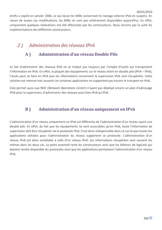 30/01/2010
drafts a expiré en janvier 2006, ce qui laisse les MIBs concernant le routage externe IPv6 en suspens. En
raison de toutes ces modifications, les MIBs ne sont pas entièrement disponibles aujourd'hui. En effet,
uniquement quelques réalisations ont été effectuées par les constructeurs. Nous verrons par la suite les
implémentations des différents constructeurs.



     2)       Administration des réseaux IPv6
           A)         Administration d’un réseau Double Pile

Le fait d’administrer des réseaux IPv6 ne se traduit pas toujours par l’emploi d’outils qui transportent
l’information en IPv6. En effet, la plupart des équipements sur le réseau étant en double pile (IPv4 – IPv6),
l’accès peut se faire en IPv4 puis les informations concernant la supervision IPv6 sont récupérées. Cette
solution est retenue très souvent car certaines applications ne supportent pas encore le transport en IPv6.

Cela permet aussi aux NOC (Network Operations Center) n’ayant pas déployé encore un plan d’adressage
IPv6 pour la supervision, d’administrer des réseaux aussi bien IPv4 qu’IPv6.




           B)         Administration d’un réseau uniquement en IPv6

L’administration d’un réseau uniquement en IPv6 est différente de l’administration d’un réseau ayant une
double pile. En effet, du fait que les équipements ne sont accessibles qu’en IPv6, toute l’information de
supervision doit être récupérée via le protocole IPv6. Il est donc indispensable dans ce cas là que toutes les
applications utilisées pour l’administration du réseau supportent ce protocole. L’administration d’un
réseau IPv6 est donc semblable à celle d’un réseau IPv4. Les informations récupérées sont souvent les
mêmes dans les deux cas. Le point essentiel reste les constructeurs ainsi que les éditeurs de logiciels qui
doivent rendre disponible les protocoles ainsi que les applications permettant l’administration d’un réseau
IPv6.




                                                                                                       368
 
