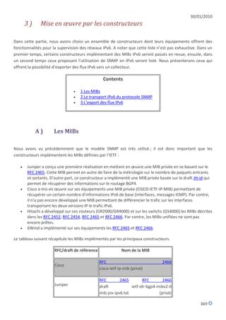 30/01/2010
       3)     Mise en œuvre par les constructeurs

Dans cette partie, nous avons choisi un ensemble de constructeurs dont leurs équipements offrent des
fonctionnalités pour la supervision des réseaux IPv6. A noter que cette liste n’est pas exhaustive. Dans un
premier temps, certains constructeurs implémentant des MIBs IPv6 seront passés en revue, ensuite, dans
un second temps ceux proposant l’utilisation de SNMP en IPv6 seront listé. Nous présenterons ceux qui
offrent la possibilité d’exporter des flux IPv6 vers un collecteur.

                                                Contents

                                   1 Les MIBs
                                   2 Le transport IPv6 du protocole SNMP
                                   3 L’export des flux IPv6




            A)       Les MIBs

Nous avons vu précédemment que le modèle SNMP est très utilisé ; il est donc important que les
constructeurs implémentent les MIBs définies par l’IETF :

      Juniper a conçu une première réalisation en mettant en œuvre une MIB privée en se basant sur le
       RFC 2465. Cette MIB permet en autre de faire de la métrologie sur le nombre de paquets entrants
       et sortants. D’autre part, ce constructeur a implémenté une MIB privée basée sur le draft JH-id qui
       permet de récupérer des informations sur le routage BGP4.
      Cisco a mis en œuvre sur ses équipements une MIB privée (CISCO-IETF-IP-MIB) permettant de
       récupérer un certain nombre d’informations IPv6 de base (interfaces, messages ICMP). Par contre,
       il n’a pas encore développé une MIB permettant de différencier le trafic sur les interfaces
       transportant les deux versions IP le trafic IPv6.
      Hitachi a développé sur ces routeurs (GR2000/GR4000) et sur les switchs (GS4000) les MIBs décrites
       dans les RFC 2452, RFC 2454, RFC 2465 et RFC 2466. Par contre, les MIBs unifiées ne sont pas
       encore prêtes.
      6Wind a implémenté sur ses équipements les RFC 2465 et RFC 2466.

Le tableau suivant récapitule les MIBs implémentés par les principaux constructeurs.

                     RFC/draft de référence               Nom de la MIB

                                              RFC                               2466
                     Cisco
                                              cisco-ietf-ip-mib (privé)

                                              RFC        2465         RFC       2466
                     Juniper                  draft            ietf-idr-bgp4-mibv2-0
                                              mib-jnx-ipv6.txt                (privé)

                                                                                                    369
 