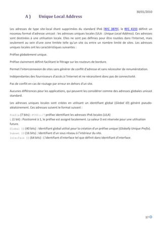 30/01/2010
            A)         Unique Local Address

Les adresses de type site-local étant supprimées du standard IPv6 [RFC 3879], le RFC 4193 définit un
nouveau format d'adresse unicast : les adresses uniques locales (ULA : Unique Local Address). Ces adresses
sont destinées à une utilisation locale. Elles ne sont pas définies pour être routées dans l'Internet, mais
seulement au sein d'une zone limitée telle qu'un site ou entre un nombre limité de sites. Les adresses
uniques locales ont les caractéristiques suivantes :

Préfixe globalement unique.

Préfixe clairement définit facilitant le filtrage sur les routeurs de bordure.

Permet l'interconnexion de sites sans générer de conflit d'adresse et sans nécessiter de renumérotation.

Indépendantes des fournisseurs d'accès à l'Internet et ne nécessitent donc pas de connectivité.

Pas de conflit en cas de routage par erreur en dehors d'un site.

Aucunes différences pour les applications, qui peuvent les considérer comme des adresses globales unicast
standard.

Les adresses uniques locales sont créées en utilisant un identifiant global (Global ID) généré pseudo-
aléatoirement. Ces adresses suivent le format suivant :

Prefix (7 bits) : FC00::/7 préfixe identifiant les adresses IPv6 locales (ULA)
L (1 bit) : Positionné à 1, le préfixe est assigné localement. La valeur 0 est réservée pour une utilisation
future.
Global ID (40 bits) : Identifiant global utilisé pour la création d'un préfixe unique (Globally Unique Prefix).
Subnet ID (16 bits) : Identifiant d'un sous réseau à l'intérieur du site.
Interface ID (64 bits) : L'identifiant d'interface tel que définit dans Identifiant d'interface.




                                                                                                           37
 