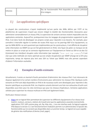 30/01/2010
                                              Pas de fonctionnalité IPv6 disponible et aucune prévision
Infovista
                                              d’en intégrer.




       5)     Les applications spécifiques

La plupart des constructeurs n’ayant implémenté qu’une partie des MIBs définis par l’IETF et les
plateformes de supervision n’ayant pas encore intégré la totalité des fonctionnalités nécessaires pour
administrer convenablement un réseau IPv6, la supervision de certains services restent impossible avec les
applications existantes. Aujourd’hui, pratiquement tous les langages de programmation supportent la pile
IPv6, il est donc facile de développer ses propres scripts pour répondre à ces besoins. Par exemple, pour
connaître à intervalle régulier le nombre de routes IPv6 reçus sur les peerings BGP d’un équipement, vu
que les MIBs BGP4+ ne sont quasiment pas implémentées par les constructeurs, il est difficile de récupérer
cette information via SNMP (ce qui est fait généralement en IPv4). Une façon de palier ce manque est de
mettre en place un script qui se connecte régulièrement sur l’équipement en Telnet ou SSH et via des CLI
(Command Line Interface) récupère cette information (par exemple, "show ipv6 bgp summary"). Il est
clair que cette méthode est moins optimale qu’une simple récupération par SNMP (charge de la CPU plus
importante, temps de réponse plus lent avec SSH ou Telnet que SNMP) mais elle permet cependant
d’obtenir l’information souhaitée.



            A)       Exemples d’outils existants

Actuellement, il existe un éventail d’outils permettant d’administrer des réseaux IPv4. Il est nécessaire de
disposer également d'un certain nombre d'instruments pour administrer les réseaux IPv6. Quelques outils
existants en IPv4 sont déjà disponibles en IPv6 et de nouveaux outils sont développés pour répondre à des
besoins spécifiques au protocole IPv6. Les chapitres suivants donnent une liste non exhaustive d’outils sont
disponibles aussi bien pour les sites terminaux que pour les réseaux d’opérateurs. Certaines applications
utilisées pour superviser les réseaux multicast en IPv6 sont également listées.

Outils pour réseaux Locaux :

      Argus est un logiciel libre permettant de superviser les différents équipements d’un réseau local
       (switch, routeurs, serveurs, stations de travail) ainsi que les applications associées (connectivité,
       applications TCP, UDP comme ping, ssh, ftp, http, dns,...) via une interface web. Ce logiciel supporte
       IPv6 depuis la version 3.2. Son fonctionnement modulaire permet à un administrateur d’ajouter des
       fonctionnalités qui ne seraient pas disponibles dans un premier temps. Le logiciel est aussi capable
       de générer des notifications d’alertes (mail, pager).




                                                                                                      372
 