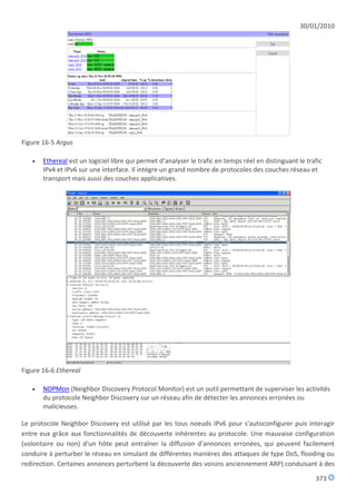 30/01/2010




Figure 16-5 Argus

      Ethereal est un logiciel libre qui permet d’analyser le trafic en temps réel en distinguant le trafic
       IPv4 et IPv6 sur une interface. Il intègre un grand nombre de protocoles des couches réseau et
       transport mais aussi des couches applicatives.




Figure 16-6 Ethereal

      NDPMon (Neighbor Discovery Protocol Monitor) est un outil permettant de superviser les activités
       du protocole Neighbor Discovery sur un réseau afin de détecter les annonces erronées ou
       malicieuses.

Le protocole Neighbor Discovery est utilisé par les tous noeuds IPv6 pour s'autoconfigurer puis interagir
entre eux grâce aux fonctionnalités de découverte inhérentes au protocole. Une mauvaise configuration
(volontaire ou non) d'un hôte peut entraîner la diffusion d'annonces erronées, qui peuvent facilement
conduire à perturber le réseau en simulant de différentes manières des attaques de type DoS, flooding ou
redirection. Certaines annonces perturbent la découverte des voisins anciennement ARP) conduisant à des

                                                                                                         373
 
