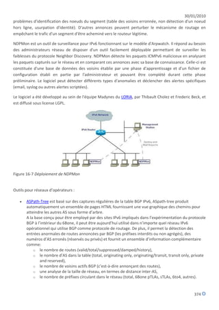 30/01/2010
problèmes d'identification des noeuds du segment (table des voisins erronnée, non détection d'un noeud
hors ligne, usurpation d'identité). D'autres annonces peuvent perturber le mécanisme de routage en
empêchant le trafic d'un segment d'être acheminé vers le routeur légitime.

NDPMon est un outil de surveillance pour IPv6 fonctionnant sur le modèle d'Arpwatch. Il répond au besoin
des administrateurs réseau de disposer d'un outil facilement déployable permettant de surveiller les
faiblesses du protocole Neighbor Discovery. NDPMon détecte les paquets ICMPv6 maliciceux en analysant
les paquets capturés sur le réseau et en comparant ces annonces avec sa base de connaissance. Celle-ci est
constituée d'une base de données des voisins établie par une phase d'apprentissage et d'un fichier de
configuration établi en partie par l'administrateur et pouvant être complété durant cette phase
préliminaire. Le logiciel peut détecter différents types d'anomalies et déclencher des alertes spécifiques
(email, syslog ou autres alertes scriptées).

Le logiciel a été développé au sein de l'équipe Madynes du LORIA, par Thibault Cholez et Frederic Beck, et
est diffusé sous license LGPL.




Figure 16-7 Déploiement de NDPMon


Outils pour réseaux d’opérateurs :

      ASPath-Tree est basé sur des captures régulières de la table BGP IPv6, ASpath-tree produit
       automatiquement un ensemble de pages HTML fournissant une vue graphique des chemins pour
       atteindre les autres AS sous forme d’arbre.
       A la base conçu pour être employé par des sites IPv6 impliqués dans l’expérimentation du protocole
       BGP à l’intérieur du 6Bone, il peut être aujourd’hui utilisé dans n’importe quel réseau IPv6
       opérationnel qui utilise BGP comme protocole de routage. De plus, il permet la détection des
       entrées anormales de routes annoncées par BGP (les préfixes interdits ou non agrégés), des
       numéros d’AS erronés (réservés ou privés) et fournit un ensemble d’information complémentaire
       comme:
           o le nombre de routes (valid/total/suppressed/damped/history),
           o le nombre d’AS dans la table (total, originating only, originating/transit, transit only, private
               and reserved),
           o le nombre de voisins actifs BGP (c’est-à-dire annonçant des routes),
           o une analyse de la taille de réseau, en termes de distance inter-AS,
           o le nombre de préfixes circulant dans le réseau (total, 6Bone pTLAs, sTLAs, 6to4, autres).



                                                                                                       374
 