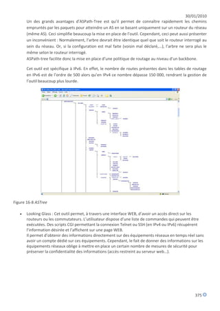30/01/2010
       Un des grands avantages d’ASPath-Tree est qu’il permet de connaître rapidement les chemins
       empruntés par les paquets pour atteindre un AS en se basant uniquement sur un routeur du réseau
       (même AS). Ceci simplifie beaucoup la mise en place de l’outil. Cependant, ceci peut aussi présenter
       un inconvénient : Normalement, l’arbre devrait être identique quel que soit le routeur interrogé au
       sein du réseau. Or, si la configuration est mal faite (voisin mal déclaré,...), l’arbre ne sera plus le
       même selon le routeur interrogé.
       ASPath-tree facilite donc la mise en place d’une politique de routage au niveau d’un backbone.

       Cet outil est spécifique à IPv6. En effet, le nombre de routes présentes dans les tables de routage
       en IPv6 est de l’ordre de 500 alors qu’en IPv4 ce nombre dépasse 150 000, rendrant la gestion de
       l’outil beaucoup plus lourde.




Figure 16-8 ASTree

      Looking Glass : Cet outil permet, à travers une interface WEB, d’avoir un accès direct sur les
       routeurs ou les commutateurs. L’utilisateur dispose d’une liste de commandes qui peuvent être
       exécutées. Des scripts CGI permettant la connexion Telnet ou SSH (en IPv4 ou IPv6) récupèrent
       l’information désirée et l’affichent sur une page WEB.
       Il permet d’obtenir des informations directement sur des équipements réseaux en temps réel sans
       avoir un compte dédié sur ces équipements. Cependant, le fait de donner des informations sur les
       équipements réseaux oblige à mettre en place un certain nombre de mesures de sécurité pour
       préserver la confidentialité des informations (accès restreint au serveur web…).




                                                                                                       375
 