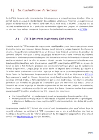 30/01/2010
       1)      La standardisation de l'Internet

Il est difficile de comprendre comment est né IPv6, et comment le protocole continue d’évoluer, si l’on ne
connaît pas le processus de standardisation des protocoles utilisés dans l’Internet. Les organismes qui
pilotent la standardisation de l’Internet sont l’IETF, l’IESG, l’IAB, l’ISOC et l’ICANN. Le résultat final de
l’activité de standardisation est la production de documents appelés RFC (Request for Comments) dont
certains sont des standards. L’ensemble du processus de standardisation est décrit dans le RFC 2026.



            A)        L'IETF (Internet Engineering Task Force)

L’activité au sein de l'’ETF est organisée en groupes de travail (working group). Les groupes agissant autour
d’un même thème sont regroupés dans un Domaine (Area), comme le routage, la gestion des réseaux, la
sécurité... Chaque Domaine est coordonné par un directeur (Area Director). L’ensemble des directeurs de
Domaines compose l’IESG (voir ci-après). Les groupes de travail de l’IETF sont constitués de personnes
volontaires et bénévoles qui sont motivées pour faire évoluer les standards de l’Internet sur la base de leur
expérience acquise à partir de mises en œuvre et d’essais concrets. Toute personne intéressée (et ayant
des disponibilités) peut faire partie d’un groupe de travail IETF. La participation à l’IETF et à ses groupes de
travail est donc le fait d’individus proposant des contributions techniques plutôt que de représentants
formels d’organisations. Chaque groupe de travail définit ses objectifs dans une charte, qu’il soumet à
l’IESG lors de son processus de constitution. Le groupe est dirigé par un ou plusieurs présidents (Working
Group Chairs). Le fonctionnement des groupes de travail de l’IETF est décrit en détail dans le RFC 2418.
Dans un groupe le travail, les échanges de points de vue et d’expériences visant à élaborer les projets de
standards (Internet Drafts), se font essentiellement par courrier électronique. Trois réunions annuelles
permettent aux membres des groupes de se rencontrer pour une interaction plus directe. Lorsqu’un
consensus est atteint, le groupe en demande la publication en tant que RFC (Request For Comments).
Quand un groupe considère que ses objectifs sont atteints, il se dissout. Un certain nombre de groupes et
sous-groupes IETF travaillent actuellement sur IPv6 ; on peut citer notamment:

      IPng (aujourd'hui IPv6) : principal groupe de travail sur la production de protocoles liés à IPv6.
      NGtrans (aujourd'hui v6ops) : étudie les modalités de la migration d’IPv4 vers IPv6. Ce groupe gère
       le déploiement du 6bone, un réseau expérimental IPv6 interconnectant des sites de test à travers le
       monde.

Les groupes de travail de l’IETF doivent faire preuve d’esprit de coopération, ainsi que d’un haut degré de
maturité technique ; les participants à l’IETF reconnaissent que les plus grands bénéfices pour tous les
membres de la communauté de l’Internet proviennent du développement coopératif des protocoles et
services (voir http://www.ietf.org pour plus de détails).




                                                                                                         379
 