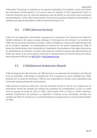 30/01/2010
"Information" documente un protocole ou une approche particulière d’un problème. Il peut aussi donner
des informations d’intérêt général. Il n’a aucune valeur de standard. Un RFC "Expérimental" décrit un
protocole nécessitant que l’on mène des expériences avant de décider ou non d’entrer dans le processus
de standardisation. Un RFC "Best Current Practice" documente une pratique d’ingénierie recommandée. La
répartition par types des RFC édités en 2001 est donnée dans figure 17-2.



           D)         L'ISOC (Internet Society)

L’ISOC est une organisation internationale s’occupant de la croissance et de l’évolution de l’Internet à
l’échelle mondiale et des aspects sociaux, politiques et techniques de son utilisation. Les membres de
l’ISOC sont des personnes physiques ou morales. L’ISOC est dirigée par un Bureau des Administrateurs élu
par les membres individuels. La standardisation de l’Internet est une activité chapeautée par l’ISOC, le
Bureau des Administrateurs étant responsable de l’approbation des procédures et des règles du processus
de standardisation de l’Internet. Le moyen selon lequel les membres du Bureau des Administrateurs de
l’ISOC sont choisis, et les autres aspects concernant le fonctionnement de l’Internet Society sont décrits
dans le document ISOC By-Laws [RFC 2135] et http://www.isoc.org.



           E)         L’IAB (Internet Architecture Board)

L’IAB est chargé par les Administrateurs de l’ISOC de fournir une supervision de l’architecture de l’Internet
et de ses protocoles. L’IAB désigne le président de l’IETF et approuve les autres candidats pour l’IESG,
présentés par le comité de nomination. L’IAB est aussi responsable de l’examen et de l’approbation des
chartes des nouveaux groupes de travail proposés.

L’IAB supervise le processus utilisé pour créer des Standards Internet et sert de cour d’appel pour les
réclamations comme par exemple une violation des procédures de standardisation, ou pour un conflit
entre les groupes de travail de l’IETF et l’IESG. L’IAB conseille l’IETF et l’ISOC en matière technique,
politique, d’architecture, de procédure se rapportant à l’Internet et aux technologies associées. Les
membres de l’IAB sont nommés par un comité (le Nomcom) et approuvés par le conseil d’administration
de l’ISOC.




                                                                                                      381
 