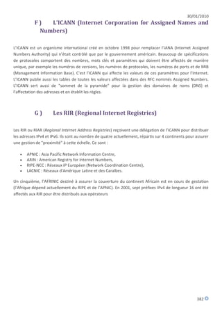 30/01/2010
           F)  L’ICANN (Internet Corporation for Assigned Names and
            Numbers)

L’ICANN est un organisme international créé en octobre 1998 pour remplacer l’IANA (Internet Assigned
Numbers Authority) qui n’était contrôlé que par le gouvernement américain. Beaucoup de spécifications
de protocoles comportent des nombres, mots clés et paramètres qui doivent être affectés de manière
unique, par exemple les numéros de versions, les numéros de protocoles, les numéros de ports et de MIB
(Management Information Base). C'est l’ICANN qui affecte les valeurs de ces paramètres pour l’Internet.
L’ICANN publie aussi les tables de toutes les valeurs affectées dans des RFC nommés Assigned Numbers.
L’ICANN sert aussi de "sommet de la pyramide" pour la gestion des domaines de noms (DNS) et
l’affectation des adresses et en établit les règles.



           G)        Les RIR (Regional Internet Registries)

Les RIR ou RIAR (Regional Internet Address Registries) reçoivent une délégation de l’ICANN pour distribuer
les adresses IPv4 et IPv6. Ils sont au nombre de quatre actuellement, répartis sur 4 continents pour assurer
une gestion de "proximité" à cette échelle. Ce sont :

      APNIC : Asia Pacific Network Information Centre,
      ARIN : American Registry for Internet Numbers,
      RIPE-NCC : Réseaux IP Européen (Network Coordination Centre),
      LACNIC : Réseaux d'Amérique Latine et des Caraïbes.

Un cinquième, l’AFRINIC destiné à assurer la couverture du continent Africain est en cours de gestation
(l’Afrique dépend actuellement du RIPE et de l’APNIC). En 2001, sept préfixes IPv4 de longueur 16 ont été
affectés aux RIR pour être distribués aux opérateurs




                                                                                                     382
 