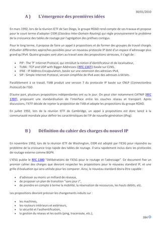 30/01/2010
           A)         L'émergence des premières idées

En mars 1992, lors de la réunion IETF de San Diego, le groupe ROAD rend compte de ses travaux et propose
pour le court terme d'adopter CIDR (Classless Inter-Domain Routing) qui règle provisoirement le problème
de la croissance des tables de routage par l'agrégation des préfixes contigus.

Pour le long terme, il propose de faire un appel à propositions et de former des groupes de travail chargés
d'étudier différentes approches possibles pour un nouveau protocole IP doté d'un espace d'adressage plus
grand qu'IPv4. Quatre groupes sont alors au travail avec des propositions sérieuses, il s'agit de :

      PIP : The ‘P’ Internet Protocol, qui introduit la notion d'identificateur et de localisateur,
      TUBA : TCP and UDP with Bigger Addresses ([RFC 1347]) basée sur CLNS,
      IPAE : IP Address Encapsulation, basée sur une extension des adresses IPv4,
      SIP : Simple Internet Protocol, version simplifiée de IPv4 avec des adresses à 64 bits.

Parallèlement à ce travail, l'IAB produit une version 7 du protocole IP basée sur CNLP (Connectionless
Protocol) de l'ISO.

D'autre part, plusieurs propositions indépendantes ont vu le jour. On peut citer notamment CATNIP [RFC
1707], proposant une standardisation de l'interface entre les couches réseau et transport. Après
discussions, l'IETF décide de rejeter la proposition de l'IAB et adopte les propositions du groupe ROAD.

En juillet 1992, lors de la réunion IETF de Cambridge, un appel à propositions est donc lancé à la
communauté mondiale pour définir les caractéristiques de l'IP de nouvelle génération (IPng).



           B)         Définition du cahier des charges du nouvel IP

En novembre 1992, lors de la réunion IETF de Washington, CIDR est adopté par l'IESG pour répondre au
problème de la croissance trop rapide des tables de routage. Il sera rapidement inclus dans les protocoles
de routage externe comme BGP4.

L'IESG publie le RFC 1380 "Délibérations de l'IESG pour le routage et l'adressage". Ce document fixe un
premier cahier des charges que devront respecter les propositions pour le nouveau standard IP, et une
grille d'évaluation qui sera utilisée pour les comparer. Ainsi, le nouveau standard devra être capable :

      d'adresser au moins un milliard de réseaux,
      de proposer un plan de transition "sans jour J",
      de prendre en compte à terme la mobilité, la réservation de ressources, les hauts débits, etc.

Les propositions devront préciser les changements induits sur :

      les machines,
      les routeurs intérieurs et extérieurs,
      la sécurité et l'authentification,
      la gestion du réseau et les outils (ping, traceroute, etc.),
                                                                                                           384
 