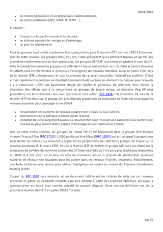 30/01/2010
      les modes opératoires et les procédures d'administration,
      les autres protocoles (ARP, RARP, IP, ICMP...).

Et étudier :

      l'impact sur les performances et la sécurité,
      un schéma complet de routage et d'adressage,
      un plan de déploiement.

Tous les groupes sont invités à présenter leurs propositions pour la réunion IETF de mars 1993 à Columbus.
Lors de cette réunion, les groupes IPAE, PIP, SIP, TUBA présentent leurs premiers travaux et parfois des
premières implémentations de leurs protocoles. Les groupes SIP/IPAE fusionnent en gardant le nom de SIP.
Mais la compétition entre les groupes qui défendent chacun leur solution est très forte et tend à disperser
les efforts tout en ralentissant le processus d'émergence du nouveau standard. Aussi en juillet 1993, lors
de la réunion IETF d'Amsterdam, et sous la pression des acteurs industriels, l'objectif est redéfini : il faut
arriver rapidement à produire un standard minimum fondé sur tous les éléments techniques pour lesquels
il y a consensus. L'IESG est également chargé de clarifier le processus de sélection. Pour limiter la
dispersion des efforts due à la concurrence de groupes de travail rivaux, un domaine IPng (IP next
generation) est formellement créé pour coordonner leur action [RFC 1454]. En novembre 93, lors de la
réunion IETF de Houston, le groupe ALE présente des projections de croissance de l'Internet et propose les
mesures suivantes pour prolonger la vie d'IPv4 :

      récupération des numéros de réseaux assignés non utilisés ou sous-utilisés,
      durcissement de la politique d'allocation de réseaux,
      incitation des sites largement pourvus à renuméroter pour restituer une partie de leurs numéros de
       réseaux ou pour revenir dans l'espace d'adressage de leur fournisseur d'accès.

Lors de cette même réunion, les groupes de travail PIP et SIP fusionnent dans le groupe SIPP (Simple
Internet Protocol Plus [RFC 1710]). L'IESG publie un livre blanc ([RFC 1550]) qui est un appel à propositions
pour définir les critères qui serviront à apprécier les propositions des différents groupes de travail sur le
nouveau protocole IP. En mars 1994, lors de la réunion IETF de Seattle, le groupe ALE dans son étude sur la
croissance du nombre de machines connectées à l'Internet prédit qu'il n'y aura plus d'adresses disponibles
en 2008 (à 3 ans près) sur la base du taux de croissance actuel. Il propose de standardiser quelques
numéros de réseaux non routables pour les utiliser dans les réseaux IP privés (Intranets). Parallèlement,
une forte incitation sera lancée pour utiliser l'agrégation de routes au moyen du Classless Interdomain
Routing (CIDR).

L'appel du RFC 1550 sera entendu, et un document définissant les critères de sélection du nouveau
protocole IP parmi les candidats restants a pu être élaboré à partir des réponses obtenues. Un appel à
commentaires est lancé avec comme objectif de pouvoir disposer d'une version définitive lors de la
prochaine réunion de l'IETF en juillet 1994 à Toronto.




                                                                                                       385
 