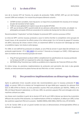 30/01/2010
           C)         Le choix d'IPv6

Lors de la réunion IETF de Toronto, les projets de protocoles TUBA, CATNIP, SIPP qui ont été finalisés
courant 1994 sont analysés. Il en ressort les principaux éléments suivants :

      CATNIP est bien considéré, mais trop jeune. Le risque lié à un protocole très nouveau et le manque
       de plan de transition le font rejeter.
      TUBA est assez globalement rejeté à cause de la dualité IETF/ISO.
      SIPP, qui est devenu SIPP+ quand la taille de ses adresses a été portée à 16 octets, est adopté : la
       philosophie principale d'IPv4 est conservée et le nombre de champs de l'en-tête est moindre.

Recommandation "impérative" est faite d'adopter le protocole SIPP+ comme successeur d'IPv4.

Le choix de SIPP+ comme nouveau protocole a aussi le mérite d'arrêter la compétition entre groupes de
travail rivaux, et de concentrer les efforts autour d'un même projet. Car si le format du paquet IP nouveau
est défini, beaucoup de choses restent à faire, et notamment définir la structure de l'adressage qui reste
un problème majeur non résolu à cette époque.

Fin 1994, le nom définitif du protocole est adopté, ce sera IPv6 (la version 5 ayant déjà été attribuée à un
protocole expérimental : ST-II, [RFC 1819] et la version 7 réservée au transport sur CLNP). L'IESG approuve
alors la création de deux nouveaux groupes de travail :

      IPng (IP next generation) va devoir définir complètement les spécifications du nouveau protocole
       sur les bases de SIPP, en respectant le cahier des charges élaboré.
      NGTRANS (IPng Transition) qui s'attèle au problème de la migration de l'Internet d'IPv4 vers IPv6.

En même temps, les premières implémentations du protocole vont permettre des tests à plus grande
échelle, en interconnectant les plates-formes de test IPv6 intra- et inter- continent.



           D)         Des premières implémentations au démarrage du 6bone

Après la publication d'une nouvelle version des recommandations pour le nouveau protocole IP [RFC
1752], en janvier 1995 et la création de l'enregistrement de type AAAA pour supporter les adresses IPv6
dans le DNS d'IPv4 en février, les trois premières souches IPv6 sont produites par DIGITAL, l'INRIA, et le
NRL (US Naval Research Laboratory). Le 30 mars 1995, les premiers paquets IPv6 sont échangés entre des
machines utilisant ces codes.

Les choses vont s'accélérer à partir de la réunion IETF de fin avril 1995 à Denver qui donne lieu à première
diffusion des souches IPv6 existantes. Les implémentations d'IPv6 se multiplient, et début juin 1995, la liste
des systèmes supportant IPv6 est la suivante : NetBSD (INRIA), BSDI (NRL), DIGITAL Unix, HP-UX (SICS).

La fin de l'année 1995 va voir un grand nombre de tests et démonstrations d'interopérabilité d'IPv6 se
dérouler. En particulier :


                                                                                                       386
 
