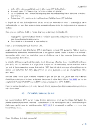 30/01/2010
      juillet 1995 : interopérabilité démontrée à la réunion IETF de Stockholm.
      8-10 août 1995 : TCP/IP expo show (SICS, Mitre, INRIA, HP, DIGITAL).
      27-29 septembre 1995 : démonstration publique de machines échangeant du trafic IPv6 à l’Atlanta
       User Interop.
      7 décembre 1995 : rencontre des implémenteurs IPv6 à la réunion IETF de Dallas.

La plupart de ces tests d'interopérabilité ont eu lieu sur un même réseau local. La suite logique est de
vouloir étendre ces tests dans un contexte de réseau étendu pour tester les équipements et protocoles de
routage.

C'est ainsi que naît l'idée du G6 en France. Ce groupe se donne un double objectif :

      regrouper les expérimentateurs d'IPv6 en France en les aidant à partager leur expérience et en
       coordonnant des actions communes.
      faire connaître et promouvoir le proctocole IPv6.

Il tient sa première réunion le 20 décembre 1995.

Au plan international, c'est à la réunion IETF de Los Angeles en mars 1996 que germe l'idée de créer un
réseau mondial de machines implémentant IPv6. Il est appelé le 6bone. Lors de la réunion IETF suivante à
Montréal en Juillet 1996, il est imaginé de construire le 6bone à partir d’un ensemble de tunnels reliant
entre eux des îlots de machines.

Le 15 juillet 1996 comme prévu à Montréal, a lieu le démarrage officiel du 6bone reliant l'IMAG en France
pour le G6, Uni-C au Danemark et le projet WIDE au Japon. En Décembre 1996, lors de la réunion IETF de
San José, le 6bone devient un groupe de travail de l'IETF. Il est décidé de structurer géographiquement le
réseau, tous les tunnels d'un même pays arrivant sur un ou quelques noeuds qui échangent eux-même
leurs trafics.

Pendant toute l'année 1997, le 6bone raccorde de plus en plus de sites, jouant son rôle de terrain
d'expérimentation pour IPv6. Dans le domaine du routage, il utilise d'abord RIPng [RFC 2080] qui est une
adaptation à IPv6 de RIP et IDRPv6, puis BGP4+ qui est une adaptation à IPv6 de BGP4.

Il permet surtout de déployer et de tester à grande échelle les deux plans d'adressage qui se succèdent en
cette année 1997.

                      a)     Format des adresses de test


Les expérimentations d'IPv6 sur un réseau devaient commencer avant que les règles d'attribution des
préfixes soient complètement finalisées. La valeur 0x1FFE a été attribué par l'IANA au 6bone dans le plan
d'adressage agrégé pour les expérimentations (RFC 3701). Il correspond au préfixe 3FFE::/16 pour
l'ensemble du 6bone.




Figure 3-4 Adresse de test du plan agrégé


                                                                                                   387
 