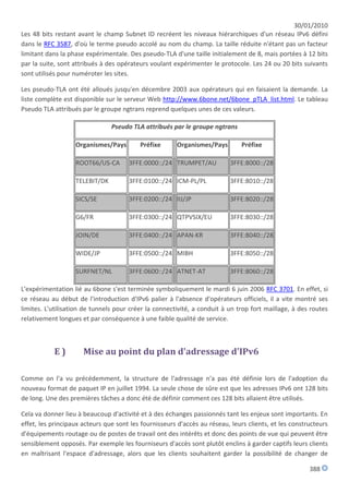 30/01/2010
Les 48 bits restant avant le champ Subnet ID recréent les niveaux hiérarchiques d'un réseau IPv6 défini
dans le RFC 3587, d'où le terme pseudo accolé au nom du champ. La taille réduite n'étant pas un facteur
limitant dans la phase expérimentale. Des pseudo-TLA d'une taille initialement de 8, mais portées à 12 bits
par la suite, sont attribués à des opérateurs voulant expérimenter le protocole. Les 24 ou 20 bits suivants
sont utilisés pour numéroter les sites.

Les pseudo-TLA ont été alloués jusqu'en décembre 2003 aux opérateurs qui en faisaient la demande. La
liste complète est disponible sur le serveur Web http://www.6bone.net/6bone_pTLA_list.html. Le tableau
Pseudo TLA attribués par le groupe ngtrans reprend quelques unes de ces valeurs.

                                Pseudo TLA attribués par le groupe ngtrans

                   Organismes/Pays        Préfixe      Organismes/Pays         Préfixe

                   ROOT66/US-CA       3FFE:0000::/24 TRUMPET/AU           3FFE:8000::/28

                   TELEBIT/DK         3FFE:0100::/24 ICM-PL/PL            3FFE:8010::/28

                   SICS/SE            3FFE:0200::/24 IIJ/JP               3FFE:8020::/28

                   G6/FR              3FFE:0300::/24 QTPVSIX/EU           3FFE:8030::/28

                   JOIN/DE            3FFE:0400::/24 APAN-KR              3FFE:8040::/28

                   WIDE/JP            3FFE:0500::/24 MIBH                 3FFE:8050::/28

                   SURFNET/NL         3FFE:0600::/24 ATNET-AT             3FFE:8060::/28

L'expérimentation lié au 6bone s'est terminée symboliquement le mardi 6 juin 2006 RFC 3701. En effet, si
ce réseau au début de l'introduction d'IPv6 palier à l'absence d'opérateurs officiels, il a vite montré ses
limites. L'utilisation de tunnels pour créer la connectivité, a conduit à un trop fort maillage, à des routes
relativement longues et par conséquence à une faible qualité de service.



           E)         Mise au point du plan d'adressage d'IPv6

Comme on l'a vu précédemment, la structure de l'adressage n'a pas été définie lors de l'adoption du
nouveau format de paquet IP en juillet 1994. La seule chose de sûre est que les adresses IPv6 ont 128 bits
de long. Une des premières tâches a donc été de définir comment ces 128 bits allaient être utilisés.

Cela va donner lieu à beaucoup d'activité et à des échanges passionnés tant les enjeux sont importants. En
effet, les principaux acteurs que sont les fournisseurs d'accès au réseau, leurs clients, et les constructeurs
d'équipements routage ou de postes de travail ont des intérêts et donc des points de vue qui peuvent être
sensiblement opposés. Par exemple les fourniseurs d'accès sont plutôt enclins à garder captifs leurs clients
en maîtrisant l'espace d'adressage, alors que les clients souhaitent garder la possibilité de changer de

                                                                                                       388
 