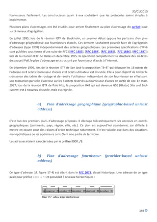 30/01/2010
fournisseurs facilement. Les constructeurs quant à eux souhaitent que les protocoles soient simples à
implémenter.

Plusieurs plans d'adressages ont été étudiés pour arriver finalement au plan d'adressage dit agrégé basé
sur 3 niveaux d'agrégation.

En juillet 1995, lors de la réunion IETF de Stockholm, un premier débat oppose les partisans d'un plan
d'adressage géographique aux fournisseurs d'accès. Ces derniers souhaitent pouvoir faire de l'agrégation
d'adresses (type CIDR) indépendamment des critères géographiques. Les premières spécifications d'IPv6
sont publiées sous forme d'une suite de RFC ([RFC 1883], [RFC 1884], [RFC 1885], [RFC 1886], [RFC 1887])
lors de la réunion IETF de Dallas en décembre 1995. Ils spécifient complètement la structure des en-têtes
du paquet IPv6, le plan d'adressage est structuré par fournisseur d'accès à l'Internet.

En décembre 1996, lors de la réunion IETF de San José la proposition "8+8" qui découpe les 16 octets de
l'adresse en 8 octets fournisseur d'accès et 8 octets utilisateur est discutée. Elle a pour objectif de limiter la
croissance des tables de routage et de rendre l'utilisateur indépendant de son fournisseur en effectuant
une traduction partielle d'adresse sur les 8 octets réservés au fournisseur d'accès en sortie de site. En mars
1997, lors de la réunion IETF de Palo Alto, la proposition 8+8 qui est devenue GSE (Global, Site and End-
system) est à nouveau discutée, mais est rejetée.



                       a)   Plan d'adressage géographique (geographic-based unicast
                       address)


C'est l'un des premiers plans d'adressage proposés. Il découpe hiérarchiquement les adresses en entités
géographiques (continents, pays, région, ville, etc.). Ce plan est aujourd'hui abandonné, car difficile à
mettre en œuvre pour des raisons d'ordre technique notamment. Il n'est valable que dans des situations
monopolistiques où les opérateurs contrôlent une partie de territoire.

Les adresses étaient caractérisées par le préfixe 8000::/3.



                       b)   Plan        d'adressage        fournisseur        (provider-based          unicast
                       address)


Ce type d'adresse (cf. figure 17-4) est décrit dans le RFC 2073, classé historique. Une adresse de ce type
avait pour préfixe 4000::/3 et possèdait 5 niveaux hiérarchiques :




                                                                                                           389
 