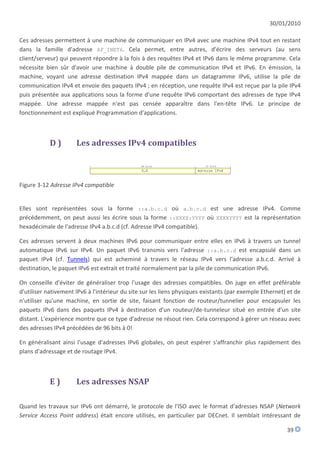 30/01/2010

Ces adresses permettent à une machine de communiquer en IPv4 avec une machine IPv4 tout en restant
dans la famille d'adresse AF_INET6. Cela permet, entre autres, d'écrire des serveurs (au sens
client/serveur) qui peuvent répondre à la fois à des requêtes IPv4 et IPv6 dans le même programme. Cela
nécessite bien sûr d'avoir une machine à double pile de communication IPv4 et IPv6. En émission, la
machine, voyant une adresse destination IPv4 mappée dans un datagramme IPv6, utilise la pile de
communication IPv4 et envoie des paquets IPv4 ; en réception, une requête IPv4 est reçue par la pile IPv4
puis présentée aux applications sous la forme d'une requête IPv6 comportant des adresses de type IPv4
mappée. Une adresse mappée n'est pas censée apparaître dans l'en-tête IPv6. Le principe de
fonctionnement est expliqué Programmation d'applications.



            D)        Les adresses IPv4 compatibles



Figure 3-12 Adresse IPv4 compatible


Elles sont représentées sous la forme ::a.b.c.d où a.b.c.d est une adresse IPv4. Comme
précédemment, on peut aussi les écrire sous la forme ::XXXX:YYYY où XXXXYYYY est la représentation
hexadécimale de l'adresse IPv4 a.b.c.d (cf. Adresse IPv4 compatible).

Ces adresses servent à deux machines IPv6 pour communiquer entre elles en IPv6 à travers un tunnel
automatique IPv6 sur IPv4. Un paquet IPv6 transmis vers l'adresse ::a.b.c.d est encapsulé dans un
paquet IPv4 (cf. Tunnels) qui est acheminé à travers le réseau IPv4 vers l'adresse a.b.c.d. Arrivé à
destination, le paquet IPv6 est extrait et traité normalement par la pile de communication IPv6.

On conseille d'éviter de généraliser trop l'usage des adresses compatibles. On juge en effet préférable
d'utiliser nativement IPv6 à l'intérieur du site sur les liens physiques existants (par exemple Ethernet) et de
n'utiliser qu'une machine, en sortie de site, faisant fonction de routeur/tunnelier pour encapsuler les
paquets IPv6 dans des paquets IPv4 à destination d'un routeur/de-tunneleur situé en entrée d'un site
distant. L'expérience montre que ce type d'adresse ne résout rien. Cela correspond à gérer un réseau avec
des adresses IPv4 précédées de 96 bits à 0!

En généralisant ainsi l'usage d'adresses IPv6 globales, on peut espérer s'affranchir plus rapidement des
plans d'adressage et de routage IPv4.



            E)        Les adresses NSAP

Quand les travaux sur IPv6 ont démarré, le protocole de l'ISO avec le format d'adresses NSAP (Network
Service Access Point address) était encore utilisés, en particulier par DECnet. Il semblait intéressant de

                                                                                                         39
 