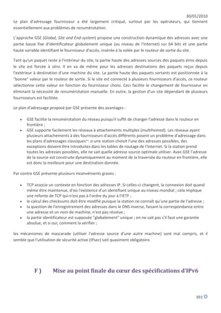30/01/2010
Le plan d'adressage fournisseur a été largement critiqué, surtout par les opérateurs, qui tiennent
essentiellement aux problèmes de renumérotation.

L'approche GSE (Global, Site and End-system) propose une construction dynamique des adresses avec une
partie basse fixe d'identificateur globalement unique (au niveau de l'Internet) sur 64 bits et une partie
haute variable identifiant le fournisseur d'accès, insérée à la volée par le routeur de sortie du site.

Tant qu'un paquet reste à l'intérieur du site, la partie haute des adresses sources des paquets émis depuis
le site est forcée à zéro. Il en va de même pour les adresses destinations des paquets reçus depuis
l'extérieur à destination d'une machine du site. La partie haute des paquets sortants est positionnée à la
"bonne" valeur par le routeur de sortie. Si le site est connecté à plusieurs fournisseurs d'accès, ce routeur
sélectionne cette valeur en fonction du fournisseur choisi. Ceci facilite le changement de fournisseur en
éliminant la nécessité de renumérotation manuelle. En outre, la gestion d'un site dépendant de plusieurs
fournisseurs est facilitée.

Le plan d'adressage proposé par GSE présente des avantages :

      GSE facilite la renumérotation du réseau puisqu'il suffit de changer l'adresse dans le routeur en
       frontière ;
      GSE supporte facilement les réseaux à attachements multiples (multihomed). Les réseaux ayant
       plusieurs attachements à des fournisseurs d'accès différents posent un problème d'adressage dans
       les plans d'adressages classiques~: si une station choisit l'une des adresses possibles, des
       exceptions doivent être introduites dans les tables de routage de l'Internet. Si la station prend
       toutes les adresses possibles, elle ne sait quelle adresse source optimale utiliser. Avec GSE l'adresse
       de la source est construite dynamiquement au moment de la traversée du routeur en frontière, elle
       est donc la meilleure pour une destination donnée.

Par contre GSE présente plusieurs inconvénients g
