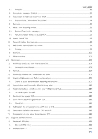 30/01/2010
        A)         Principes ........................................................................................................................................ 89
        B ) Format des messages DHCPv6 .......................................................................................................... 90
        C ) Acquisition de l'adresse du serveur DHCP ........................................................................................ 93
        D)         Acquisition de l'adresse unicast globale........................................................................................ 94
        E ) Exemple ............................................................................................................................................. 95
        F)      Mise à jour de configuration ............................................................................................................. 95
        G)         Authentification des messages...................................................................................................... 96
        H)         Renumérotation de réseau avec DHCP ......................................................................................... 96
        I)      Avenir de DHCPv6 ............................................................................................................................. 96
  4)            Renumérotation des routeurs........................................................................................................... 98
  5)            Mécanisme de découverte du PMTU ................................................................................................ 99
        A)         Principe .......................................................................................................................................... 99
        B ) Exemple ........................................................................................................................................... 100
        C ) Mise en œuvre ................................................................................................................................ 102
VI )         Nommage ............................................................................................................................................ 103
  1)            Nommage direct : du nom vers les adresses .................................................................................. 104
        A)         L'enregistrement AAAA ............................................................................................................... 104
        B ) Format ............................................................................................................................................. 104
  2)            Nommage inverse : de l'adresse vers les noms .............................................................................. 105
  3)            Logiciels DNS supportant IPv6 et configurations ............................................................................ 106
        A)         Clients et outils de vérification de configurations DNS ............................................................... 107
  4)            Les solutions expérimentales A6 et bitstring labels ........................................................................ 113
  5)            Recommandations opérationnelles pour l'intégration d'IPv6 ........................................................ 114
        A)         Les deux aspects du DNS ............................................................................................................. 114
        B ) Continuité du service DNS ............................................................................................................... 114
        C ) Taille limitée des messages DNS en UDP ........................................................................................ 115
        D)         Glue IPv6 ...................................................................................................................................... 116
        E ) Publication des enregistrements AAAA dans le DNS ...................................................................... 116
  6)            Découverte de la liste de serveurs DNS récursifs ........................................................................... 117
  7)            Propagation et mise à jour dynamique du DNS .............................................................................. 118
VII )        Supports de transmission ................................................................................................................... 120
  1)            Réseaux à diffusion ......................................................................................................................... 121
        A)         Ethernet (RFC 2464) .................................................................................................................... 121
        B ) Encapsulation LLC ............................................................................................................................ 123
                                                                                                                                                                  4
 