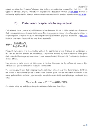 30/01/2010
prévoir une place dans l'espace d'adressage pour intégrer ces protocoles. Leurs préfixes était 200::/7 (cf.
types des adresses). Depuis, l'intérêt pour ce protocole a beaucoup diminué. Le RFC 1888 décrivait la
manière de représenter les adresses NSAP dans des adresses IPv6. Ces adresses sont obsolètes (RFC 4048).



            F)         Performance des plans d'adressage unicast

L'introduction de ce chapitre a justifié l'emploi d'une longueur fixe de 128 bits en indiquant le nombre
d'adresses possibles par mètres carrés terrestre. Bien entendu, cette mesure est quelque peu fantaisiste et
ne prend pas en compte le fait qu'un adressage hiérarchique induit un gaspillage d'adresses. Le RFC 3194
définit le ratio Haute Densité HD (du nom de ses auteurs ?):




Puisque le numérateur et le dénominateur utilisent des logarithmes, la base de ceux-ci est quelconque. Le
HD ratio est souvent exprimé en pourcentage. L'expérience montre, à partir de l'étude d'autres plans
d'adressage (téléphonique, constructeurs,...), que lorsque le ratio dépasse 85%, l'exploitation du réseau
devient difficile.

Inversement, ce ratio permet de déterminer le nombre d'adresses ou de préfixes qui peuvent être
attribués sans que l'exploitation du réseau ne s'en ressente.

Par exemple, pour le plan d'adressage agrégé, les opérateurs allouent un préfixe d'une longueur de 48 bits
(en réalité, ils ne disposent que de 45 bits). Si l'on suppose qu'un ratio de 80% est un maximum, si l'on
prend les logarithmes en base 2 pour simplifier les calculs, on en déduit que la limite du nombre de sites
est de :



Ce ratio est utilisé par les RIR pour juger des politiques d'allocation de préfixes.




                                                                                                     40
 