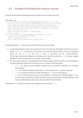 30/01/2010
       8)     Exemple d'utilisation des adresses unicast

Le listing suivant donne la configuration des interfaces d'une machine sous Unix.

>ifconfig -au
vr0: flags=8843<UP,BROADCAST,RUNNING,SIMPLEX,MULTICAST> mtu 1500
   inet 192.108.119.159 netmask 0xffffff80 broadcast 192.108.119.255
   inet6 fe80::250:baff:febe:712%vr0 prefixlen 64 scopeid 0x1
   inet6 2001:660:7301:1:250:baff:febe:712 prefixlen 64 autoconf
   inet6 2001:688:1f99:1:250:baff:febe:712 prefixlen 64 autoconf
   ether 00:50:ba:be:07:12
   media: Ethernet autoselect (10baseT/UTP)
   status: active
lo0: flags=8049<UP,LOOPBACK,RUNNING,MULTICAST> mtu 16384
   inet 127.0.0.1 netmask 0xff000000
   inet6 ::1 prefixlen 128
   inet6 fe80::1%lo0 prefixlen 64 scopeid 0x3



L'interface Ethernet vr0 possède une adresse IPv4 et trois adresses IPv6 :

      La première adresse correspond à l'adresse lien-local. On retrouve l'identifiant d'interface qui suit le
       préfixe FE80::/64. A noter que l'on retrouve les octets de l'adresse MAC, sauf pour le premier
       octet qui est à 02 au lieu de 00 suite à l'inversion du bit «universel/local».
       A noter que la portée de l'adresse est indiquée par la chaîne de caractère %vr0. La valeur scopeid
       indiquée à la fin de la ligne donne le numéro cette interface.
      Les deux autres adresses correspondent à des adresses globales dont les préfixes ont été attribués
       par deux opérateurs différents (la machine est sur un réseau multi-domicilié) :
           o 2001 : une adresse unicast globale attribuée par les autorités régionales (cf. Familles
              d'adressage),
           o 660 : est le préfixe attribué par RIPE-NCC au réseau Renater et 688 à France Télécom
           o 7301 est attribué par Renater à l'ENST-Bretagne et 1f99 par France Télécom,
           o 1 : est le numéro du réseau, pour ces deux préfixes, à l'intérieur de l'ENST Bretagne. Il n'est
              pas nécessaire d'attribuer le même identifiant de sous-réseaux pour les deux préfixes, mais
              cela est préférable pour des raisons de commodité d'administration.

L'interface de lo0 possède les adresses de loopback pour IPv4 et IPv6 (::1).




                                                                                                         41
 