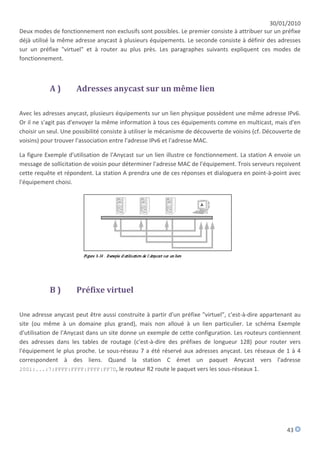 30/01/2010
Deux modes de fonctionnement non exclusifs sont possibles. Le premier consiste à attribuer sur un préfixe
déjà utilisé la même adresse anycast à plusieurs équipements. Le seconde consiste à définir des adresses
sur un préfixe "virtuel" et à router au plus près. Les paragraphes suivants expliquent ces modes de
fonctionnement.



           A)         Adresses anycast sur un même lien

Avec les adresses anycast, plusieurs équipements sur un lien physique possèdent une même adresse IPv6.
Or il ne s'agit pas d'envoyer la même information à tous ces équipements comme en multicast, mais d'en
choisir un seul. Une possibilité consiste à utiliser le mécanisme de découverte de voisins (cf. Découverte de
voisins) pour trouver l'association entre l'adresse IPv6 et l'adresse MAC.

La figure Exemple d'utilisation de l'Anycast sur un lien illustre ce fonctionnement. La station A envoie un
message de sollicitation de voisin pour déterminer l'adresse MAC de l'équipement. Trois serveurs reçoivent
cette requête et répondent. La station A prendra une de ces réponses et dialoguera en point-à-point avec
l'équipement choisi.




           B)         Préfixe virtuel

Une adresse anycast peut être aussi construite à partir d'un préfixe "virtuel", c'est-à-dire appartenant au
site (ou même à un domaine plus grand), mais non alloué à un lien particulier. Le schéma Exemple
d'utilisation de l'Anycast dans un site donne un exemple de cette configuration. Les routeurs contiennent
des adresses dans les tables de routage (c'est-à-dire des préfixes de longueur 128) pour router vers
l'équipement le plus proche. Le sous-réseau 7 a été réservé aux adresses anycast. Les réseaux de 1 à 4
correspondent à des liens. Quand la station C émet un paquet Anycast vers l'adresse
2001:...:7:FFFF:FFFF:FFFF:FF7D, le routeur R2 route le paquet vers les sous-réseaux 1.




                                                                                                       43
 