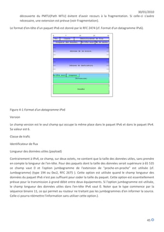 30/01/2010
       découverte du PMTU(Path MTU) évitent d'avoir recours à la fragmentation. Si celle-ci s'avère
       nécessaire, une extension est prévue (voir Fragmentation).

Le format d'en-tête d'un paquet IPv6 est donné par le RFC 2474 (cf. Format d'un datagramme IPv6).




Figure 4-1 Format d'un datagramme IPv6

Version

Le champ version est le seul champ qui occupe la même place dans le paquet IPv6 et dans le paquet IPv4.
Sa valeur est 6.

Classe de trafic

Identificateur de flux

Longueur des données utiles (payload)

Contrairement à IPv4, ce champ, sur deux octets, ne contient que la taille des données utiles, sans prendre
en compte la longueur de l'en-tête. Pour des paquets dont la taille des données serait supérieure à 65 535
ce champ vaut 0 et l'option jumbogramme de l'extension de "proche-en-proche" est utilisée (cf.
Jumbogramme) (type 194 ou 0xc2, RFC 2675 ). Cette option est utilisée quand le champ longueur des
données du paquet IPv6 n'est pas suffisant pour coder la taille du paquet. Cette option est essentiellement
prévue pour la transmission à grand débit entre deux équipements. Si l'option jumbogramme est utilisée,
le champ longueur des données utiles dans l'en-tête IPv6 vaut 0. Noter que le type commence par la
séquence binaire 11, ce qui permet au routeur ne traitant pas les jumbogrammes d'en informer la source.
Celle-ci pourra réémettre l'information sans utiliser cette option.).




                                                                                                     45
 