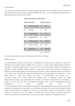 30/01/2010
En-tête suivant

Ce champ a une fonction similaire au champ protocole du paquet IPv4. Il identifie le prochain en-tête. Il
peut s'agir d'un protocole (de niveau supérieur ICMP, UDP, TCP...) ou de la désignation d'extensions (cf.
tableau Valeurs du champ en-tête suivant).

                               Valeurs du champ en-tête suivant

                               valeur Extension         valeur Protocole

                               0     Proche-en-proche 4        IPv4

                               43    Routage            6      TCP

                               44    Fragmentation      17     UDP

                               50    Confidentialité    41     IPv6

                               51    Authentification   58     ICMPv6

                               59    Fin des en-têtes   132    SCTP

                               60    Destination        135    Mobilité

                                                        136    UDP-lite

Les extensions contiennent aussi ce champ pour permettre un chaînage.

Nombre de sauts

Il est décrémenté à chaque nœud traversé. Un datagramme retransmis par un routeur est rejeté avec
l'émission d'un message d'erreur ICMPv6 vers la source si la valeur après décrémentation atteint 0.
Dans IPv4 ce champ est appelé durée de vie (ou TTL Time To Live). Sa vocation initiale est d'indiquer, en
secondes, la durée maximale durant laquelle un paquet peut rester dans le réseau. En pratique, les
paquets ne restent que quelques millisecondes dans les routeurs, et donc la décrémentation est arrondie à
1. Par contre, pour une liaison plus lente la décrémentation de ce champ peut être supérieure à 1. Dans
IPv6, comme il s'agit d'un nombre de sauts, la décrémentation est toujours de 1.
La valeur initiale de ce champ devrait être donnée dans un document annexe de l'IANA
(http://www.iana.org/) ce qui permettrait de la modifier en fonction de l'évolution de la topologie du
réseau. La valeur n'est pas encore officiellement attribuée, mais certaines implantations prennent
actuellement            la          valeur            conseillée        pour            IPv4 :        64.
La valeur par défaut peut être dynamiquement attribuée aux équipements du réseau par les annonce des
routeurs (cf. Configuration automatique), une modification de ce paramètre sera donc relativement simple
quand la limite actuelle sera atteinte. On peut noter une limitation, puisque ce champ codé sur 8 bits
n'autorise la traversée que de 255 routeurs. En réalité, dans l'Internet actuel, le nombre maximal de
routeurs traversés est d'une quarantaine, ce qui laisse une bonne marge pour l'évolution du réseau.



                                                                                                   46
 