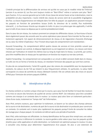 30/01/2010
L'intérêt principal de la différenciation de services est qu'elle ne casse pas le modèle initial de l'Internet
(version 4 ou version 6). Les flux sont toujours traités en "Best Effort" même si certains sont plus "Best"
que d'autres. Il n'y a aucune garantie qu'un trafic d'une classe de service haute arrive à destination, mais la
probabilité est plus importante. L'autre intérêt des classes de service vient de la possibilité d'agrégation
des flux. La classe d'appartenance est indiquée dans l'en-tête du paquet. Les applications peuvent marquer
les paquets en fonction de paramètres locaux (trafic du directeur de la société, flux multimédia
interactif,...). Le fournisseur d'accès qui récupère le trafic n'a plus à se préoccuper des applicatifs, il vérifie
que le trafic d'une classe ne dépasse pas le contrat préalablement établi.

Dans le cœur de son réseau, les routeurs prennent en compte les différentes classes. Le fournisseur d'accès
devra également passer des accords avec les autres opérateurs pour pouvoir faire transiter les flux avec un
traitement approprié. Cet aspect de dimensionnement de réseau et de négociation d'accords d'échange
est au cœur du métier d'opérateur. Pour l'instant deux types de comportement sont standardisés :

Assured Forwarding : Ce comportement définit quatre classes de services et trois priorités suivant que
l'utilisateur respecte son contrat, le dépasse légèrement ou est largement en dehors. Les classes sont donc
choisies par l'utilisateur et restent les mêmes tout au long du trajet dans le réseau. La priorité, par contre,
peut être modifiée dans le réseau par les opérateurs en fonction du respect ou non des contrats.

Explicit Forwarding : Ce comportement est comparable à un circuit à débit constant établi dans le réseau.
Le trafic est mis en forme à l'entrée du réseau, en retardant l'émission des paquets qui sont hors contrat.

En plus de ces comportements, l'octet DS a gardé, pour des raisons de compatibilité avec les équipements
existants, les valeurs du bit ToS qui étaient le plus fréquemment utilisées. En particulier, la valeur 0xE0
correspond à la classe de contrôle du réseau (Network Control). Elle est utilisée dans des mises en œuvre
d'IPv6 pour l'émission de certains paquets ICMPv6.



                       b)      Identificateur de flux


Ce champ contient un numéro unique choisi par la source, qui a pour but de faciliter le travail des routeurs
et la mise en œuvre des fonctions de qualité de service comme RSVP. Cet indicateur peut être considéré
comme une marque à un contexte dans le routeur. Le routeur peut alors faire un traitement particulier :
choix d'une route, traitement en "temps-réel" de l'information.

Avec IPv4, certains routeurs, pour optimiser le traitement, se basent sur les valeurs des champs adresses
de la source et de destination, numéros de port de la source et de destination et protocole pour construire
un contexte. Ce contexte sert à router plus rapidement les paquets puisqu'il évite de consulter les tables
de routage pour chaque paquet. Ce contexte est détruit après une période d'inactivité.

Avec IPv6, cette technique est officialisée. Le champ identificateur de flux peut être rempli avec une valeur
aléatoire qui servira à référencer le contexte. La source gardera cette valeur pour tous les paquets qu'elle
émettra pour cette application et cette destination. Le traitement est optimisé puisque le routeur n'a plus
à consulter cinq champs pour déterminer l'appartenance d'un paquet. De plus si une extension de


                                                                                                             48
 