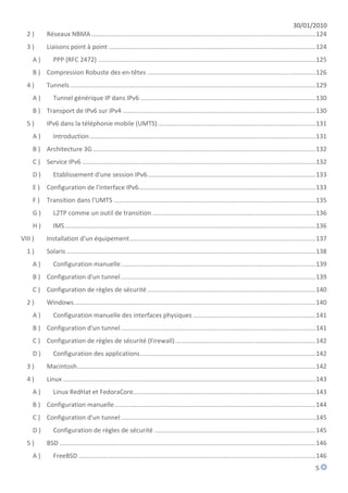 30/01/2010
  2)        Réseaux NBMA ................................................................................................................................ 124
  3)        Liaisons point à point ...................................................................................................................... 124
     A)        PPP (RFC 2472) ............................................................................................................................ 125
     B ) Compression Robuste des en-têtes ................................................................................................ 126
  4)        Tunnels ............................................................................................................................................ 129
     A)        Tunnel générique IP dans IPv6 .................................................................................................... 130
     B ) Transport de IPv6 sur IPv4 .............................................................................................................. 130
  5)        IPv6 dans la téléphonie mobile (UMTS) .......................................................................................... 131
     A)        Introduction ................................................................................................................................. 131
     B ) Architecture 3G ............................................................................................................................... 132
     C ) Service IPv6 ..................................................................................................................................... 132
     D)        Etablissement d'une session IPv6 ................................................................................................ 133
     E ) Configuration de l'interface IPv6..................................................................................................... 133
     F)     Transition dans l'UMTS ................................................................................................................... 135
     G)        L2TP comme un outil de transition ............................................................................................. 136
     H)        IMS ............................................................................................................................................... 136
VIII )      Installation d'un équipement .......................................................................................................... 137
  1)        Solaris .............................................................................................................................................. 138
     A)        Configuration manuelle ............................................................................................................... 139
     B ) Configuration d'un tunnel ............................................................................................................... 139
     C ) Configuration de règles de sécurité ................................................................................................ 140
  2)        Windows .......................................................................................................................................... 140
     A)        Configuration manuelle des interfaces physiques ...................................................................... 141
     B ) Configuration d'un tunnel ............................................................................................................... 141
     C ) Configuration de règles de sécurité (Firewall) ................................................................................ 142
     D)        Configuration des applications .................................................................................................... 142
  3)        Macintosh ........................................................................................................................................ 142
  4)        Linux ................................................................................................................................................ 143
     A)        Linux RedHat et FedoraCore........................................................................................................ 143
     B ) Configuration manuelle................................................................................................................... 144
     C ) Configuration d'un tunnel ............................................................................................................... 145
     D)        Configuration de règles de sécurité ............................................................................................ 145
  5)        BSD .................................................................................................................................................. 146
     A)        FreeBSD ....................................................................................................................................... 146
                                                                                                                                                               5
 