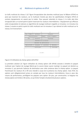 30/01/2010
                      a)     Multicast et options en IPv4


Le trafic multicast du réseau 1 (cf. figure Encapsulation des données multicast pour le Mbone d'IPv4) ne
peut pas traverser les routeurs, car le multicast n'existe pas dans les spécifications d'origine d'IPv4 et
certains équipements ne savent pas le traiter. Pour pouvoir atteindre le réseau 2, le trafic doit être
encapsulé dans un tunnel point-à-point traversant les routeurs intermédiaires. L'équipement qui effectue
cette encapsulation et exécute un algorithme de routage multicast s'appelle un mrouteur. Le mrouteur du
réseau 1 envoie en point-à-point le trafic multicast vers le mrouteur 2 qui réémet le trafic multicast sur le
réseau 2 et inversement.




Figure 4-4 Utilisation du champ option LSR d'IPv4

La première solution (cf. figure Utilisation du champ option LSR d'IPv4) consiste à émettre le paquet
multicast avec l'option de routage libéral par la source (loose source routing). Le paquet est destiné au
mrouteur 2, qui permute l'adresse de destination avec celle contenue dans le champ option. Le paquet
franchissant les routeurs R1 à R4 sera retardé à cause de la présence du champ option. Avec IPv4, les
options sont obligatoirement prises en compte par tous les routeurs intermédiaires. Ceux-ci, pour des
raisons de performance, privilégient les paquets sans option. De plus, par construction, la longueur du
champ option est limitée à 40 octets, ce qui limite l'emploi simultané de plusieurs options.




                                                                                                       50
 