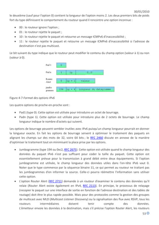 30/01/2010
le deuxième (sauf pour l'option 0) contient la longueur de l'option moins 2. Les deux premiers bits de poids
fort du type définissent le comportement du routeur quand il rencontre une option inconnue :

      00 : le routeur ignore l'option ;
      01 : le routeur rejette le paquet ;
      10 : le routeur rejette le paquet et retourne un message ICMPv6 d'inaccessibilité ;
      11 : le routeur rejette le paquet et retourne un message ICMPv6 d'inaccessibilité si l'adresse de
       destination n'est pas multicast.

Le bit suivant du type indique que le routeur peut modifier le contenu du champ option (valeur à 1) ou non
(valeur à 0).




Figure 4-7 Format des options IPv6

Les quatre options de proche-en-proche sont :

      Pad1 (type 0). Cette option est utilisée pour introduire un octet de bourrage.
      Padn (type 1). Cette option est utilisée pour introduire plus de 2 octets de bourrage. Le champ
       longueur indique le nombre d'octets qui suivent.

Les options de bourrage peuvent sembler inutiles avec IPv6 puisqu'un champ longueur pourrait en donner
la longueur exacte. En fait les options de bourrage servent à optimiser le traitement des paquets en
alignant les champs sur des mots de 32, voire 64 bits ; le RFC 2460 discute en annexe de la manière
d'optimiser le traitement tout en minimisant la place prise par les options.

      Jumbogramme (type 194 ou 0xc2, RFC 2675). Cette option est utilisée quand le champ longueur des
       données du paquet IPv6 n'est pas suffisant pour coder la taille du paquet. Cette option est
       essentiellement prévue pour la transmission à grand débit entre deux équipements. Si l'option
       jumbogramme est utilisée, le champ longueur des données utiles dans l'en-tête IPv6 vaut 0.
       Noter que le type commence par la séquence binaire 11, ce qui permet au routeur ne traitant pas
       les jumbogrammes d'en informer la source. Celle-ci pourra réémettre l'information sans utiliser
       cette option.
      L'option Router Alert (RFC 2711) demande à un routeur d'examiner le contenu des données qu'il
       relaie (Router Alert existe également en IPv4, RFC 2113). En principe, le processus de relayage
       (recopier le paquet sur une interface de sortie en fonction de l'adresse destination et des tables de
       routage) doit être le plus rapide possible. Mais pour des protocoles comme la gestion des groupes
       de multicast avec MLD (Multicast Listener Discovery) ou la signalisation des flux avec RSVP, tous les
       routeurs        intermédiaires        doivent        tenir        compte         des        données.
       L'émetteur envoie les données à la destination, mais s'il précise l'option Router Alert, les routeurs
                                                                                                      53
 