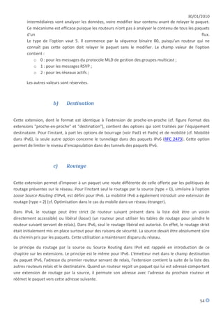 30/01/2010
       intermédiaires vont analyser les données, voire modifier leur contenu avant de relayer le paquet.
       Ce mécanisme est efficace puisque les routeurs n'ont pas à analyser le contenu de tous les paquets
       d'un                                                                                          flux.
       Le type de l'option vaut 5. Il commence par la séquence binaire 00, puisqu'un routeur qui ne
       connaît pas cette option doit relayer le paquet sans le modifier. Le champ valeur de l'option
       contient :
           o 0 : pour les messages du protocole MLD de gestion des groupes multicast ;
           o 1 : pour les messages RSVP ;
           o 2 : pour les réseaux actifs ;

       Les autres valeurs sont réservées.



                      b)      Destination


Cette extension, dont le format est identique à l'extension de proche-en-proche (cf. figure Format des
extensions "proche-en-proche" et "destination"), contient des options qui sont traitées par l'équipement
destinataire. Pour l'instant, à part les options de bourrage (voir Pad1 et Padn) et de mobilité (cf. Mobilité
dans IPv6), la seule autre option concerne le tunnelage dans des paquets IPv6 (RFC 2473). Cette option
permet de limiter le niveau d'encapsulation dans des tunnels des paquets IPv6.



                      c)      Routage


Cette extension permet d'imposer à un paquet une route différente de celle offerte par les politiques de
routage présentes sur le réseau. Pour l'instant seul le routage par la source (type = 0), similaire à l'option
Loose Source Routing d'IPv4, est défini pour IPv6. La mobilité IPv6 a également introduit une extension de
routage (type = 2) (cf. Optimisation dans le cas du mobile dans un réseau étranger).

Dans IPv4, le routage peut être strict (le routeur suivant présent dans la liste doit être un voisin
directement accessible) ou libéral (loose) (un routeur peut utiliser les tables de routage pour joindre le
routeur suivant servant de relais). Dans IPv6, seul le routage libéral est autorisé. En effet, le routage strict
était initialement mis en place surtout pour des raisons de sécurité. La source devait être absolument sûre
du chemin pris par les paquets. Cette utilisation a maintenant disparu du réseau.

Le principe du routage par la source ou Source Routing dans IPv4 est rappelé en introduction de ce
chapitre sur les extensions. Le principe est le même pour IPv6. L'émetteur met dans le champ destination
du paquet IPv6, l'adresse du premier routeur servant de relais, l'extension contient la suite de la liste des
autres routeurs relais et le destinataire. Quand un routeur reçoit un paquet qui lui est adressé comportant
une extension de routage par la source, il permute son adresse avec l'adresse du prochain routeur et
réémet le paquet vers cette adresse suivante.



                                                                                                          54
 